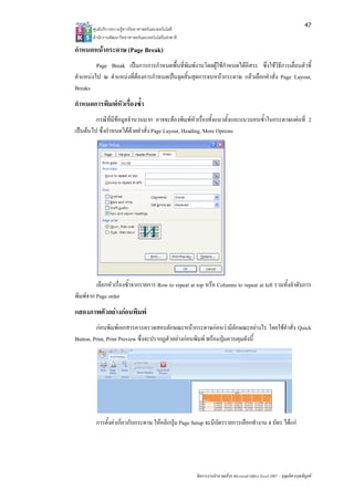 47
       ศูนยบริการความรูทางวิทยาศาสตรและเทคโนโลยี
       สํานักงานพัฒนาวิทยาศาสตรและเทคโนโลยีแหงชาติ 

กําหนดหนากระดาษ (Page Break)
         Page Break เปนการการกําหนดพื้นที่พิมพงานโดยผูใชกําหนดไดอิสระ ซึ่งใชวิธีการเลื่อนตัวชี้
ตําแหนงไป ณ ตําแหนงที่ตองการกําหนดเปนจุดสิ้นสุดการจบหนากระดาษ แลวเลือกคําสั่ง Page Layout,
Breaks
กําหนดการพิมพหัวเรื่องซ้ํา
         กรณีที่มีขอมูลจํานวนมาก อาจจะตองพิมพหัวเรื่องทั้งแนวตั้งและแนวนอนซ้ําในกระดาษแผนที่ 2
เปนตนไป ซึ่งกําหนดไดดวยคําสั่ง Page Layout, Heading, More Options




         เลือกหัวเรื่องซ้ําจากรายการ Row to repeat at top หรือ Columns to repeat at left รวมทั้งลําดับการ
พิมพจาก Page order
แสดงภาพตัวอยางกอนพิมพ
         กอนพิมพเอกสารควรตรวจสอบลักษณะหนากระดาษกอนวามีลักษณะอยางไร โดยใชคําสั่ง Quick
Button, Print, Print Preview ซึ่งจะปรากฏตัวอยางกอนพิมพ พรอมปุมควบคุมดังนี้




         การตั้งคาเกี่ยวกับกระดาษ ใหคลิกปุม Page Setup จะมีบัตรรายการเลือกทํางาน 4 บัตร ไดแก




                                                        จัดการงานคํานวณดวย Microsoft Office Excel 2007 – บุญเลิศ อรุณพิบูลย
 