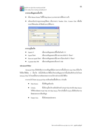 63
       ศูนยบริการความรูทางวิทยาศาสตรและเทคโนโลยี
       สํานักงานพัฒนาวิทยาศาสตรและเทคโนโลยีแหงชาติ 

         การกรองขอมูลตามเงื่อนไข
         • เลื่อน Mouse Pointer ไปชี้ที่ Drop Down List ของรายการที่ตองการ แลว
         • คลิกเมาสจะปรากฏกรอบเมนูโตตอบ เลือกรายการ Number Filer, Custom Filer เพื่อเปด
           กรอบโตตอบยอย แลวพิมพรายการที่ตองการ




         การระบุเงื่อนไข
         •    Equals ก*                    เพื่อกรองขอมูลเฉพาะที่ขึ้นตนดวยตัว "ก"
         •    Equals จินดา                 เพื่อกรองขอมูลเฉพาะที่มีรายการตรงกับคําวา “จินดา”
         •    Does not equals จินดา        เพื่อกรองขอมูลเฉพาะที่มีรายการไมตรงกับคําวา “จินดา”
         •    is greater than 500          เพื่อกรองขอมูลเฉพาะที่มากกวา 500
Advanced Filter
         Advanced Filter เปนฟงกชันการกรองขอมูลที่เพิ่มความสามารถขึ้นเนื่องจาก Auto Filter มีเงื่อนไข
ใหเลือกไดเพียง 2 เงื่อนไข ดังนั้นถาตองการใชเงื่อนไขกรองขอมูลมากกวานี้จะตองเขาทํางานในโหมด
Advance Filter ในโหมดนี้ยังสามารถคัดลอกผลการกรองไปวางตําแหนงอื่นไดดวย
         การกรองในโหมด Advanced Filter จะตองเตรียมพื้นที่ทํางาน 3 สวนคือ
              • Data Source                พื้นที่ขอมูลตนฉบับ
              • Criteria         พื้นที่ระบุเงื่อนไข จะตองมีสวนหัว (Field Title) ตรงกับ Data Source
                ใหใชการคัดลอก Field Title จาก Data Source ไปวางในพื้นที่ Criteria เพื่อปองกันความ
                ผิดพลาดจากการปอนขอมูล
              • Output Area                พื้นที่แสดงผลปลายทาง




                                                           จัดการงานคํานวณดวย Microsoft Office Excel 2007 – บุญเลิศ อรุณพิบูลย
 