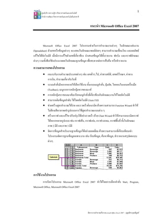 1
       ศูนยบริการความรูทางวิทยาศาสตรและเทคโนโลยี
       สํานักงานพัฒนาวิทยาศาสตรและเทคโนโลยีแหงชาติ 


                                                           แนะนํา Microsoft Office Excel 2007


         Microsoft Office Excel 2007 โปรแกรมชวยในการคํานวณงานตางๆ ในลักษณะแผนงาน
(Spreadsheet) ตัวเลขหรือขอมูลตางๆ จะแสดงในลักษณะเซลลยอยๆ สามารถคํานวณเชื่อมโยง และผลลัพธ
แกไขไดอัตโนมัติ เมื่อมีการแกไขตัวเลขที่เกี่ยวของ นําเสนอขอมูลไดทั้งรายงาน ฟอรม และกราฟลักษณะ
ตางๆ รวมทั้งฟงกชันประมวลผลในลักษณะฐานขอมูล เพื่อสะดวกตอการสืบคน หรือทํารายงาน
ความสามารถของโปรแกรม
        • เหมาะกับงานคํานวณประเภทตางๆ เชน เลขทั่วๆ ไป, คาทางสถิติ, เลขตรีโกณฯ, คาทาง
          การเงิน, คํานวณเกี่ยวกับวันที่
        • ระบบคําสั่งมีหลากหลายใหเลือกใชงาน ทั้งแบบเมนูคําสั่ง, ปุมลัด, ไอคอนในแถบเครื่องมือ
          (Toolbars), เมนูจากการคลิกปุมขวาของเมาส
        • การคลิกปุมขวาของเมาสจะเรียกเมนูคําสั่งที่เกี่ยวของกับลักษณะงานใหโดยอัตโนมัติ
        • สามารถเติมขอมูลลําดับ ไดโดยอัตโนมัติ (Auto Fill)
        • ชวยสรางสูตรคํานวณไดงาย และรวดเร็วดั่งเนรมิต ดวยความสามารถ Function Wizard ทําให
          ไมตองเสียเวลาจดจํารูปแบบการใชสูตรคํานวณแบบตาง ๆ
        • สรางกราฟ และแกไข-ปรับปรุงไดอยางรวดเร็ว ดวย Chart Wizard ทําใหสามารถเนรมิตกราฟ
          ไดหลากหลายรูปแบบ เชน กราฟเสน, กราฟแทง, กราฟวงกลม, กราฟพื้นที่ ทั้งในลักษณะ
          ภาพ 2 มิติ และภาพ 3 มิติ
        • จัดการขอมูลสําหรับงานฐานขอมูลไดอยางยอดเยี่ยม ดวยความสามารถที่เกือบเทียบเทา
          โปรแกรมจัดการฐานขอมูลเฉพาะงาน เชน เรียงขอมูล, คนหาขอมูล, ทํารายงานสรุปผลแบบ
          ตางๆ




การใชงานโปรแกรม
         การเรียกโปรแกรม Microsoft Office Excel 2007 ทําไดโดยการเลือกคําสั่ง Start, Program,
Microsoft Office, Microsoft Office Excel 2007




                                                        จัดการงานคํานวณดวย Microsoft Office Excel 2007 – บุญเลิศ อรุณพิบูลย
 