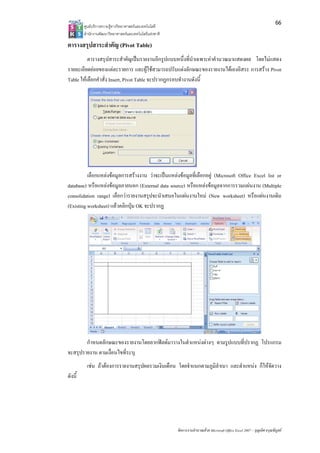 66
         ศูนยบริการความรูทางวิทยาศาสตรและเทคโนโลยี
         สํานักงานพัฒนาวิทยาศาสตรและเทคโนโลยีแหงชาติ 

ตารางสรุปสาระสําคัญ (Pivot Table)
          ตารางสรุปสาระสําคัญเปนรายงานอีกรูปแบบหนึ่งที่นําเฉพาะคาคํานวณมาแสดงผล โดยไมแสดง
รายละเอียดยอยของแตละรายการ และผูใชสามารถปรับแตงลักษณะของรายงานไดเองอิสระ การสราง Pivot
Table ใหเลือกคําสั่ง Insert, Pivot Table จะปรากฏกรอบทํางานดังนี้




          เลือกแหลงขอมูลการสรางงาน วาจะเปนแหลงขอมูลที่เลือกอยู (Microsoft Office Excel list or
database) หรือแหลงขอมูลภายนอก (External data source) หรือแหลงขอมูลจากการรวมแผนงาน (Multiple
consolidation range) เลือกวารายงานสรุปจะนําเสนอในแผนงานใหม (New worksheet) หรือแผนงานเดิม
(Existing worksheet) แลวคลิกปุม OK จะปรากฏ




        กําหนดลักษณะของรายงานโดยลากฟลดมาวางในตําแหนงตางๆ ตามรูปแบบที่ปรากฏ โปรแกรม
จะสรุปรายงาน ตามเงื่อนไขที่ระบุ
          เชน ถาตองการรายงานสรุปผลรวมเงินเดือน โดยจําแนกตามภูมิลําเนา และตําแหนง ก็ใหจัดวาง
ดังนี้




                                                          จัดการงานคํานวณดวย Microsoft Office Excel 2007 – บุญเลิศ อรุณพิบูลย
 
