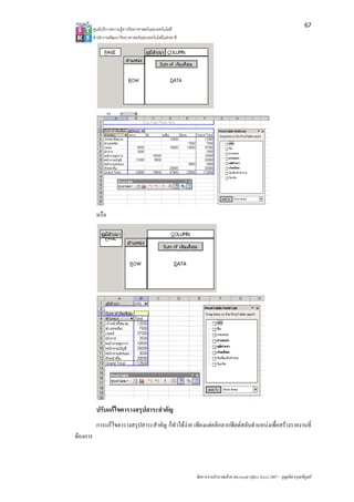 67
          ศูนยบริการความรูทางวิทยาศาสตรและเทคโนโลยี
          สํานักงานพัฒนาวิทยาศาสตรและเทคโนโลยีแหงชาติ 




           หรือ




           ปรับแกไขตารางสรุปสาระสําคัญ
           การแกไขตารางสรุปสาระสําคัญ ก็ทําไดงาย เพียงแตคลิกลากฟลดสลับตําแหนงเพื่อสรางรายงานที่
ตองการ



                                                           จัดการงานคํานวณดวย Microsoft Office Excel 2007 – บุญเลิศ อรุณพิบูลย
 