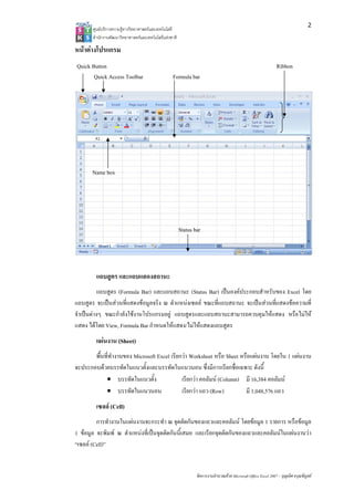 2
       ศูนยบริการความรูทางวิทยาศาสตรและเทคโนโลยี
       สํานักงานพัฒนาวิทยาศาสตรและเทคโนโลยีแหงชาติ 

หนาตางโปรแกรม
Quick Button                                                                                                    Ribbon
       Quick Access Toolbar                       Formula bar




       Name box




                                                        Status bar




        แถบสูตร และแถบแสดงสถานะ
           แถบสูตร (Formula Bar) และแถบสถานะ (Status Bar) เปนองคประกอบสําหรับของ Excel โดย
แถบสูตร จะเปนสวนที่แสดงขอมูลจริง ณ ตําแหนงเซลล ขณะที่แถบสถานะ จะเปนสวนที่แสดงขอความที่
จําเปนตางๆ ขณะกําลังใชงานโปรแกรมอยู แถบสูตรและแถบสถานะสามารถควบคุมใหแสดง หรือไมให
แสดง ไดโดย View, Formula Bar กําหนดใหแสดง/ไมใหแสดงแถบสูตร
        แผนงาน (Sheet)
       พื้นที่ทํางานของ Microsoft Excel เรียกวา Worksheet หรือ Sheet หรือแผนงาน โดยใน 1 แผนงาน
จะประกอบดวยบรรทัดในแนวตั้งและบรรทัดในแนวนอน ซึ่งมีการเรียกชื่อเฉพาะ ดังนี้
            • บรรทัดในแนวตั้ง                เรียกวา คอลัมน (Column) มี 16,384 คอลัมน
            • บรรทัดในแนวนอน                 เรียกวา แถว (Row)         มี 1,048,576 แถว
        เซลล (Cell)
         การทํางานในแผนงานจะกระทํา ณ จุดตัดกันของแถวและคอลัมน โดยขอมูล 1 รายการ หรือขอมูล
1 ขอมูล จะพิมพ ณ ตําแหนงที่เปนจุดตัดกันนี้เสมอ และเรียกจุดตัดกันของแถวและคอลัมนในแผนงานวา
“เซลล (Cell)”


                                                                จัดการงานคํานวณดวย Microsoft Office Excel 2007 – บุญเลิศ อรุณพิบูลย
 
