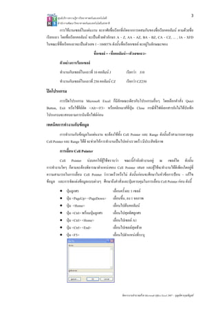 3
       ศูนยบริการความรูทางวิทยาศาสตรและเทคโนโลยี
       สํานักงานพัฒนาวิทยาศาสตรและเทคโนโลยีแหงชาติ 
         การใชงานเซลลในแผนงาน จะอาศัยชื่อเรียกที่เกิดจากการผสมกันของชื่อเรียกคอลัมน ตามดวยชื่อ
เรียกแถว โดยชื่อเรียกคอลัมน จะเปนดวยตัวอักษร A - Z, AA - AZ, BA - BZ, CA - CZ, ... , IA - XFD
ในขณะที่ชื่อเรียกแถวจะเปนตัวเลข 1 - 1048576 ดังนั้นชื่อเรียกเซลล จะอยูในลักษณะของ
                                      ชื่อเซลล = <ชื่อคอลัมน><ตัวเลขแถว>
        ตัวอยางการเรียกเซลล
        ทํางานกับเซลลในแถวที่ 10 คอลัมน J                       เรียกวา J10
        ทํางานกับเซลลในแถวที่ 250 คอลัมน CZ                     เรียกวา CZ250
ปดโปรแกรม
        การปดโปรแกรม Microsoft Excel ก็มีลักษณะเดียวกับโปรแกรมอื่นๆ โดยเลือกคําสั่ง Quict
Button, Exit หรือใชคียลัด <Alt><F3> หรือคลิกเมาสที่ปุม Close กรณีที่ไฟลเอกสารยังไมไดบันทึก
โปรแกรมจะสอบถามการบันทึกไฟลกอน
เทคนิคการทํางานกับขอมูล
          การทํางานกับขอมูลในแผนงาน จะตองใชทั้ง Cell Pointer และ Range ดังนั้นถาสามารถควบคุม
Cell Pointer และ Range ไดดี จะชวยใหการทํางานเปนไปอยางรวดเร็ว มีประสิทธิภาพ
        การเลื่อน Cell Pointer
        Cell Pointer บงบอกใหผูใชทราบวา ขณะนี้กําลังทํางานอยู ณ เซลลใด ดังนั้น
การทํางานใดๆ ก็ตามจะตองพิจารณาตําแหนงของ Cell Pointer เสมอ และผูใชจะทํางานไดดีเพียงใดอยูที่
ความสามารถในการเลื่อน Cell Pointer วารวดเร็วหรือไม ดังนั้นกอนจะศึกษาในหัวขอการปอน - แกไข
ขอมูล และการจัดแตงขอมูลแบบตางๆ ศึกษาถึงคําสั่งและปุมควบคุมในการเลื่อน Cell Pointer กอน ดังนี้
        •     ปุมลูกศร                                 เลื่อนครั้งละ 1 เซลล
        •     ปุม <PageUp> <PageDown>                  เลื่อนขึ้น, ลง 1 จอภาพ
        •     ปุม <Home>                               เลื่อนไปตนคอลัมน
        •     ปุม <Ctrl> พรอมปุมลูกศร                เลื่อนไปสุดทิศลูกศร
        •     ปุม <Ctrl> <Home>                        เลื่อนไปเซลล A1
        •     ปุม <Ctrl> <End>                         เลื่อนไปเซลลสุดทาย
        •     ปุม <F5>                                 เลื่อนไปตําแหนงที่ระบุ




                                                              จัดการงานคํานวณดวย Microsoft Office Excel 2007 – บุญเลิศ อรุณพิบูลย
 