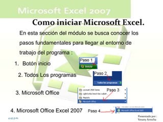 Como iniciar Microsoft Excel.
            En esta sección del módulo se busca conocer los
            pasos fundamentales para llegar al entorno de
            trabajo del programa :

     1. Botón inicio

        2. Todos Los programas


      3. Microsoft Office


  4. Microsoft Office Excel 2007
                                                            Presentado por :
4:45 p.m.
                                                            Yovany Arrocha
 