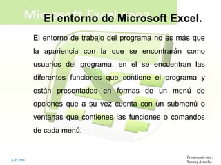El entorno de Microsoft Excel.
            El entorno de trabajo del programa no es más que
            la apariencia con la que se encontrarán como
            usuarios del programa, en el se encuentran las
            diferentes funciones que contiene el programa y
            están presentadas en formas de un menú de
            opciones que a su vez cuenta con un submenú o
            ventanas que contienes las funciones o comandos
            de cada menú.


                                                      Presentado por :
4:45 p.m.
                                                      Yovany Arrocha
 