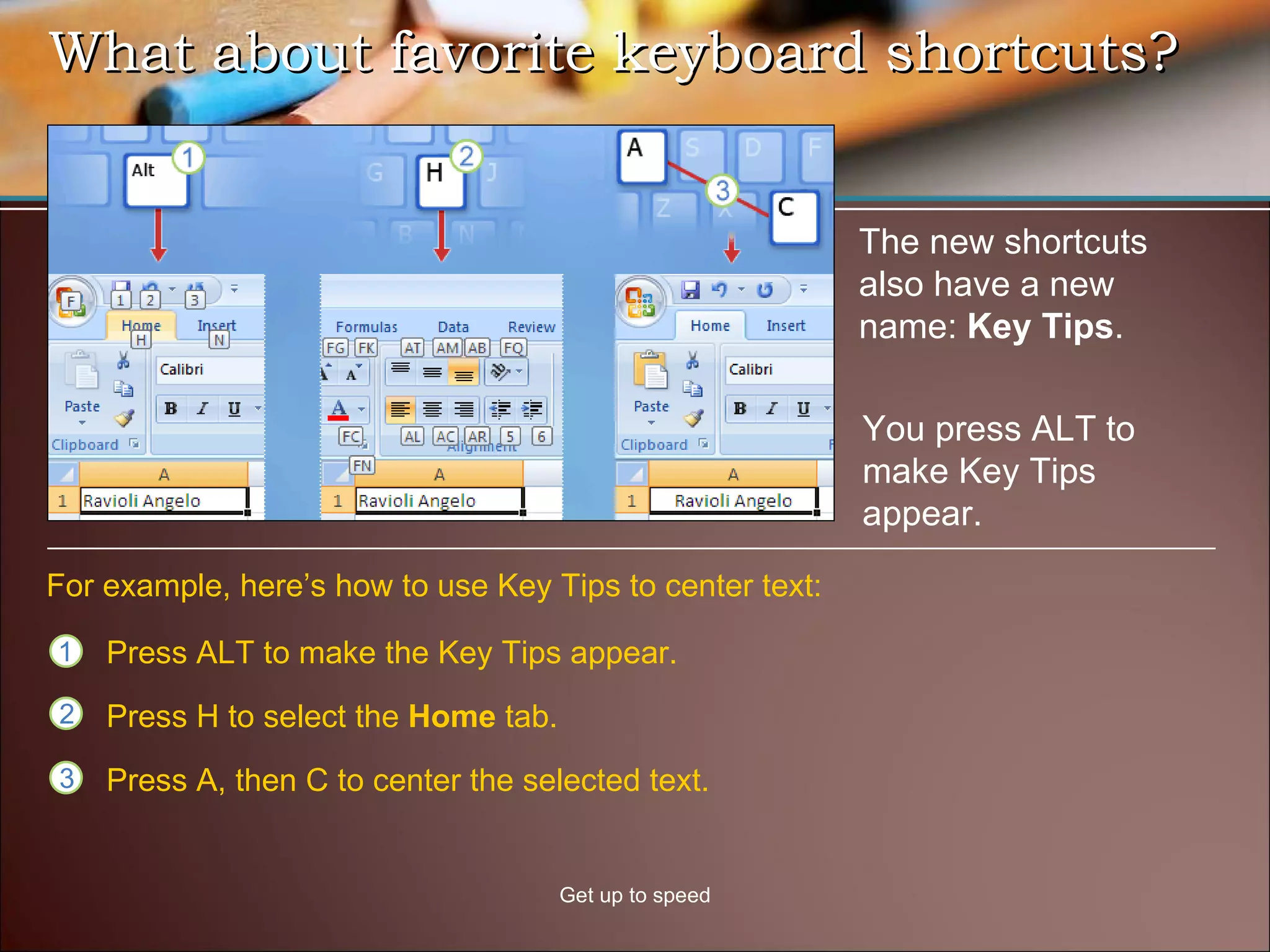 What about favorite keyboard shortcuts?  Get up to speed The new shortcuts also have a new name:  Key Tips . For example, here’s how to use Key Tips to center text: You press ALT to make Key Tips appear. Press ALT to make the Key Tips appear. Press H to select the  Home  tab. Press A, then C to center the selected text.  
