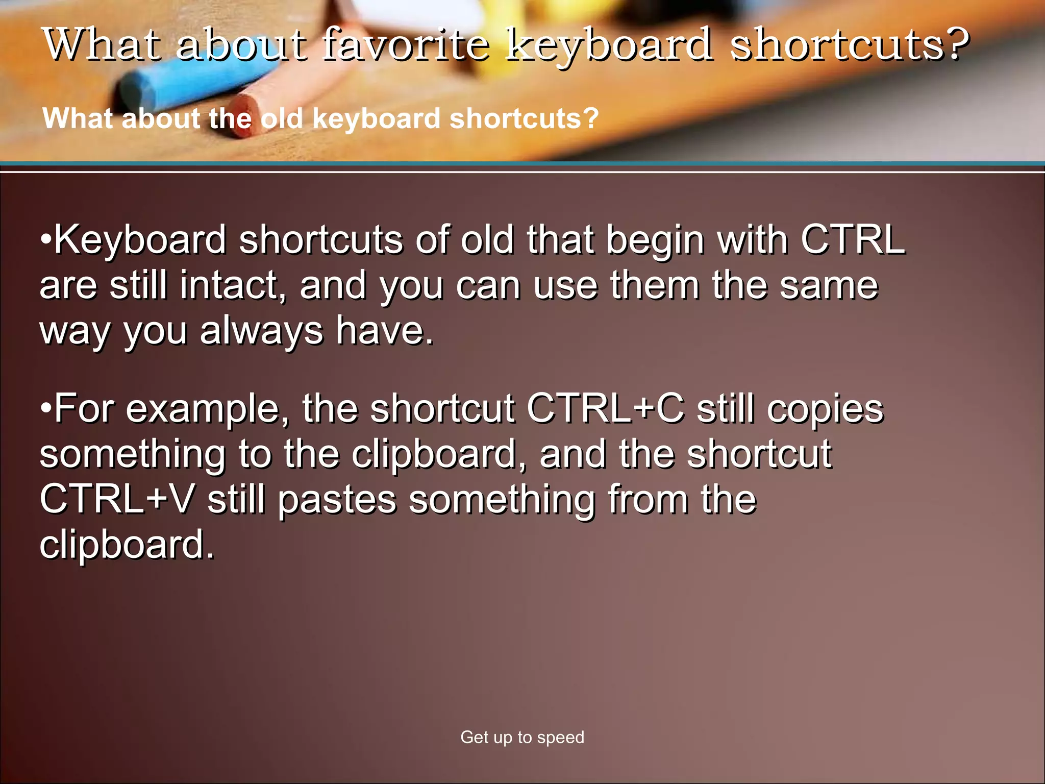 What about favorite keyboard shortcuts?  Keyboard shortcuts of old that begin with CTRL are still intact, and you can use them the same way you always have.  For example, the shortcut CTRL+C still copies something to the clipboard, and the shortcut CTRL+V still pastes something from the clipboard.  Get up to speed What about the old keyboard shortcuts? 