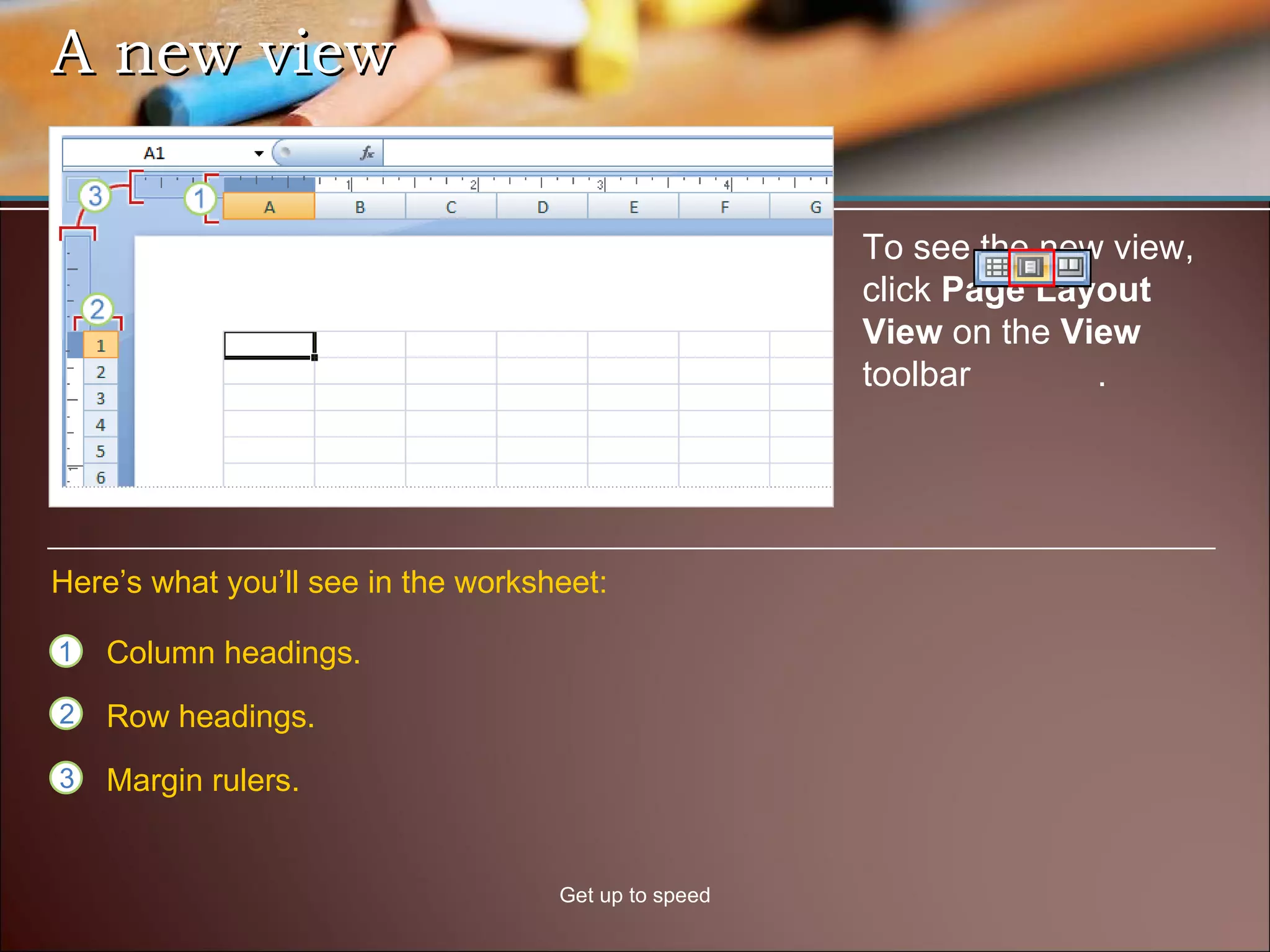 A new view Get up to speed To see the new view, click  Page Layout View  on the  View  toolbar  .  Column headings. Row headings. Margin rulers. Here’s what you’ll see in the worksheet: 