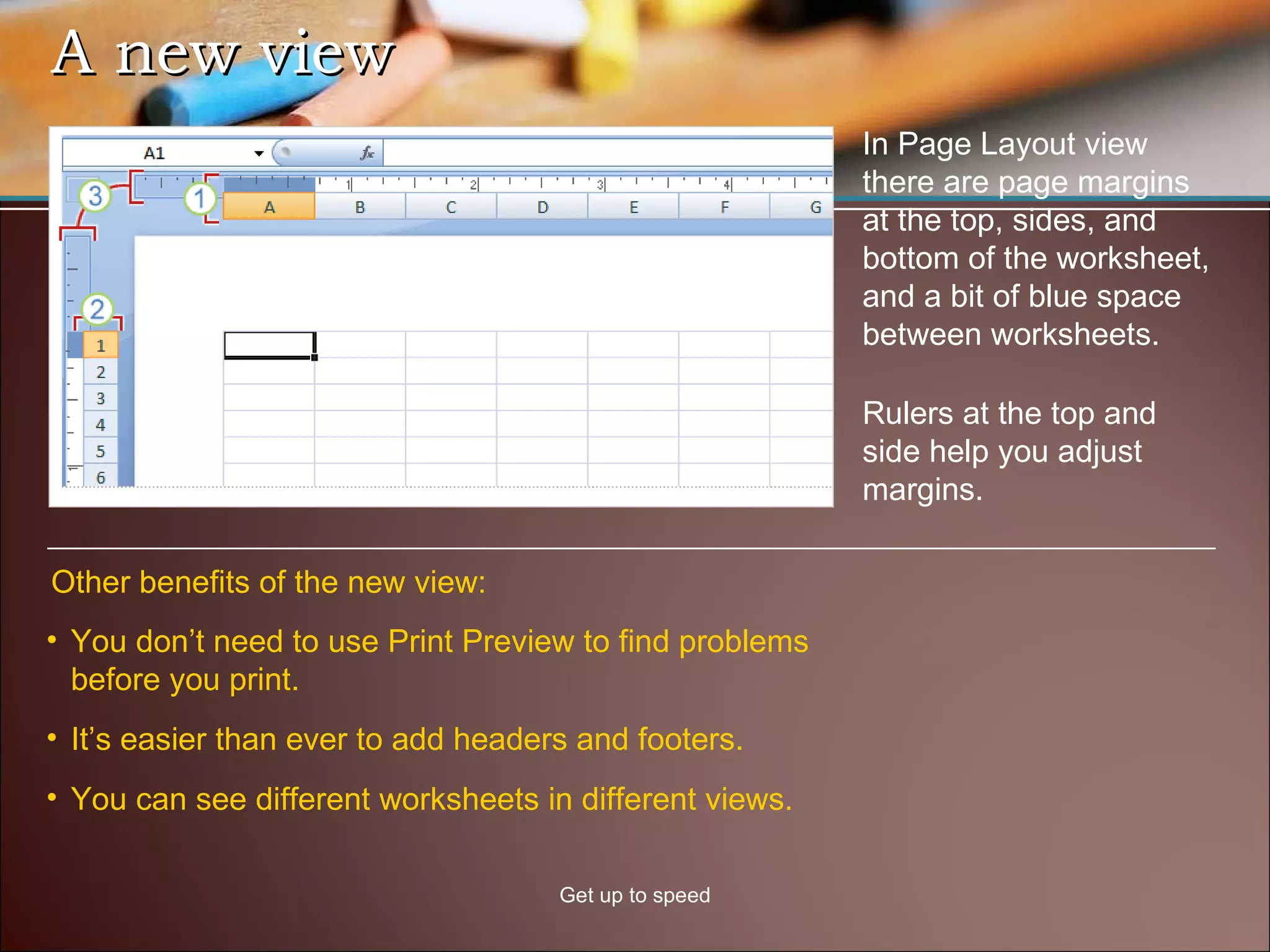 A new view Get up to speed In Page Layout view there are page margins at the top, sides, and bottom of the worksheet, and a bit of blue space between worksheets.  Other benefits of the new view: You don’t need to use Print Preview to find problems before you print.  It’s easier than ever to add headers and footers.  You can see different worksheets in different views. Rulers at the top and side help you adjust margins. 