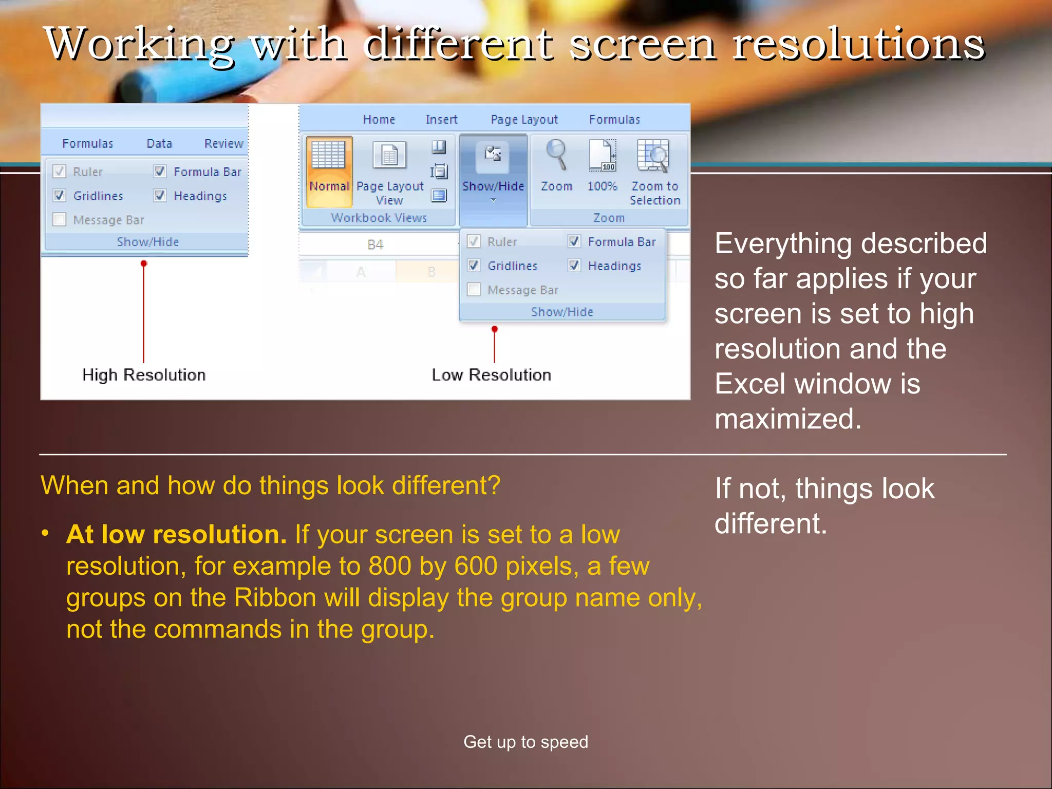 Working with different screen resolutions Get up to speed Everything described so far applies if your screen is set to high resolution and the Excel window is maximized.  If not, things look different.  At low resolution.  If your screen is set to a low resolution, for example to 800 by 600 pixels, a few groups on the Ribbon will display the group name only, not the commands in the group.  When and how do things look different? 