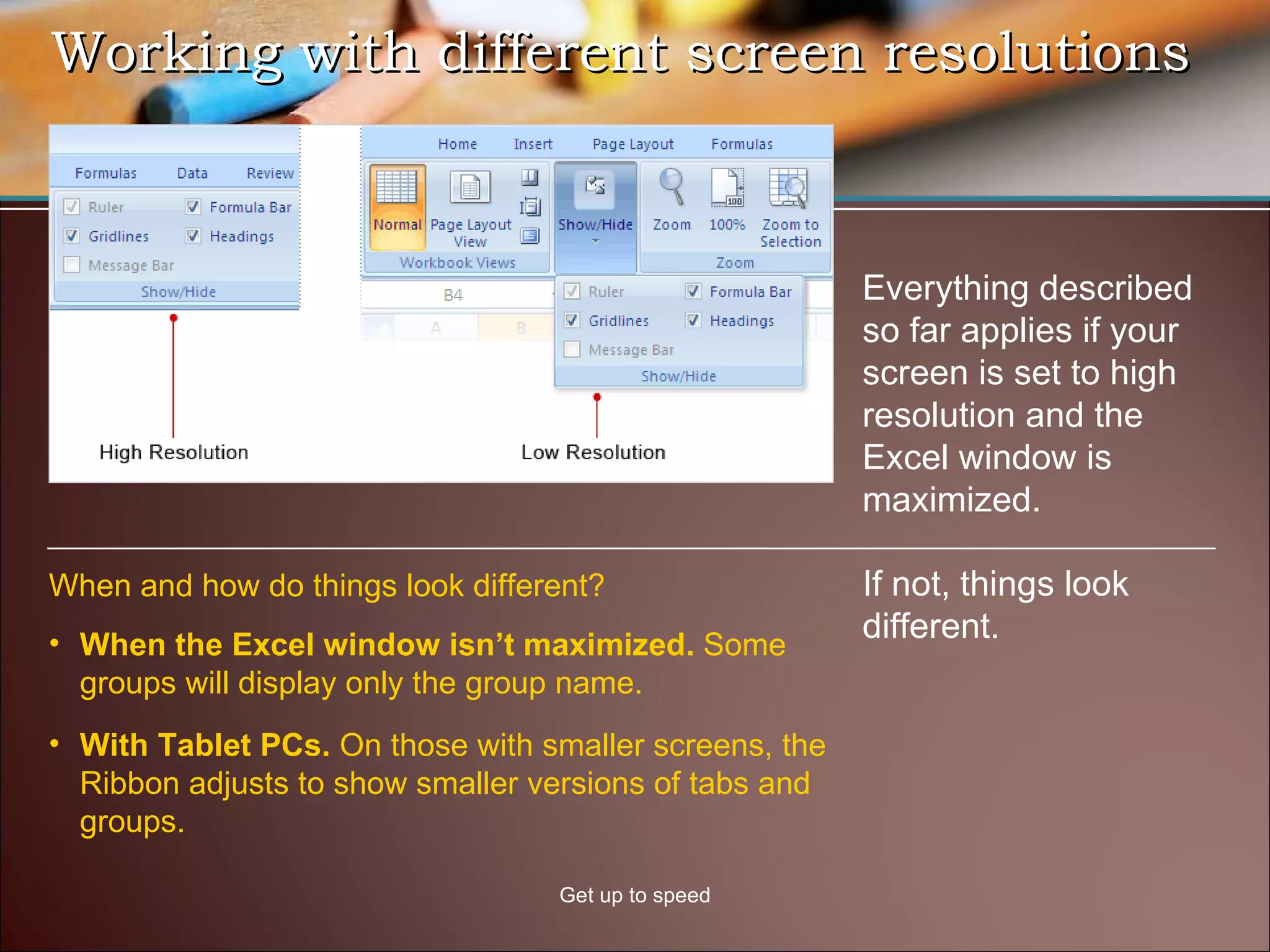Working with different screen resolutions Get up to speed Everything described so far applies if your screen is set to high resolution and the Excel window is maximized.  If not, things look different.  When the Excel window isn’t maximized.  Some groups will display only the group name.  When and how do things look different? With Tablet PCs.  On those with smaller screens, the Ribbon adjusts to show smaller versions of tabs and groups.  