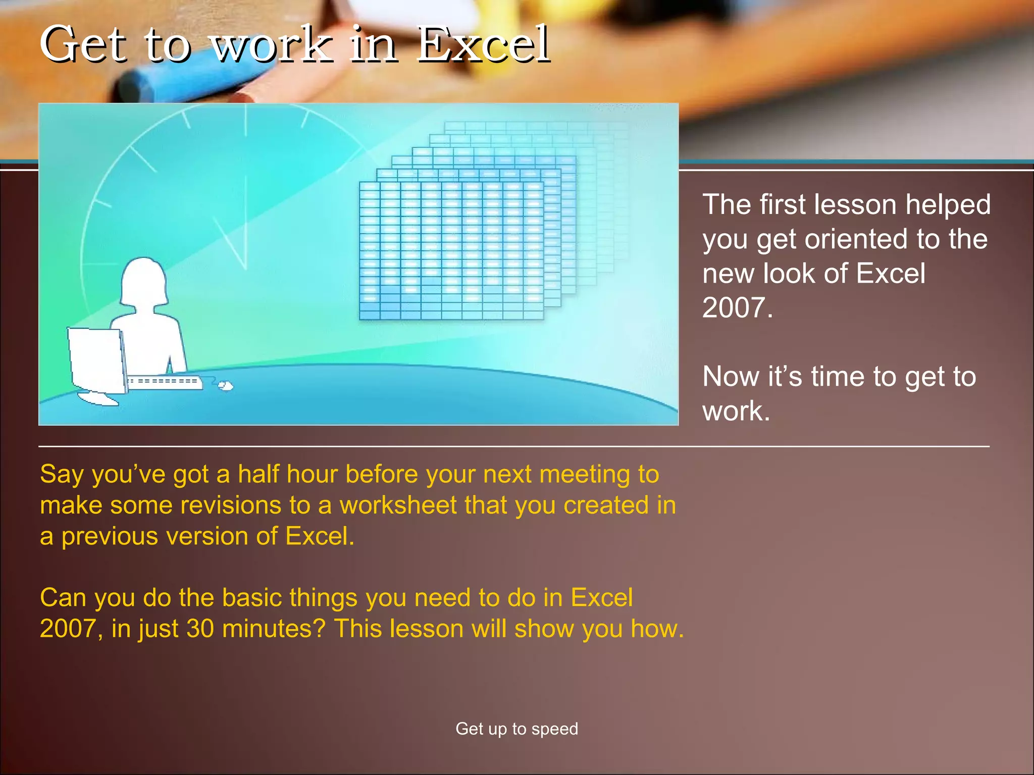 Get to work in Excel Get up to speed The first lesson helped you get oriented to the new look of Excel 2007. Now it’s time to get to work.  Say you’ve got a half hour before your next meeting to make some revisions to a worksheet that you created in a previous version of Excel.  Can you do the basic things you need to do in Excel 2007, in just 30 minutes? This lesson will show you how. 