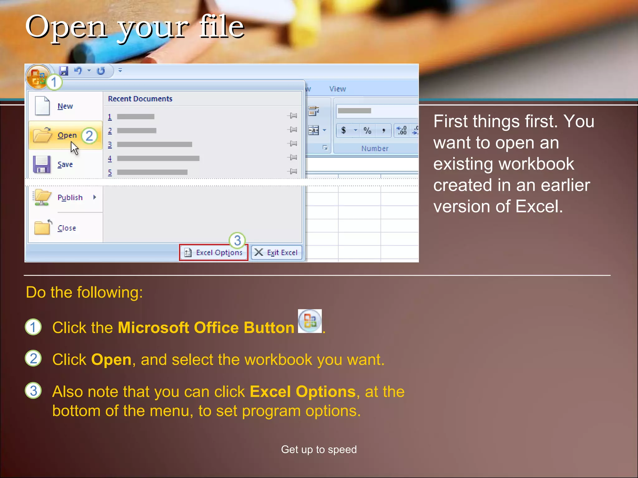 Open your file Get up to speed First things first. You want to open an existing workbook created in an earlier version of Excel.  Click the  Microsoft Office Button  .  Do the following: Click  Open , and select the workbook you want. Also note that you can click  Excel Options , at the bottom of the menu, to set program options. 
