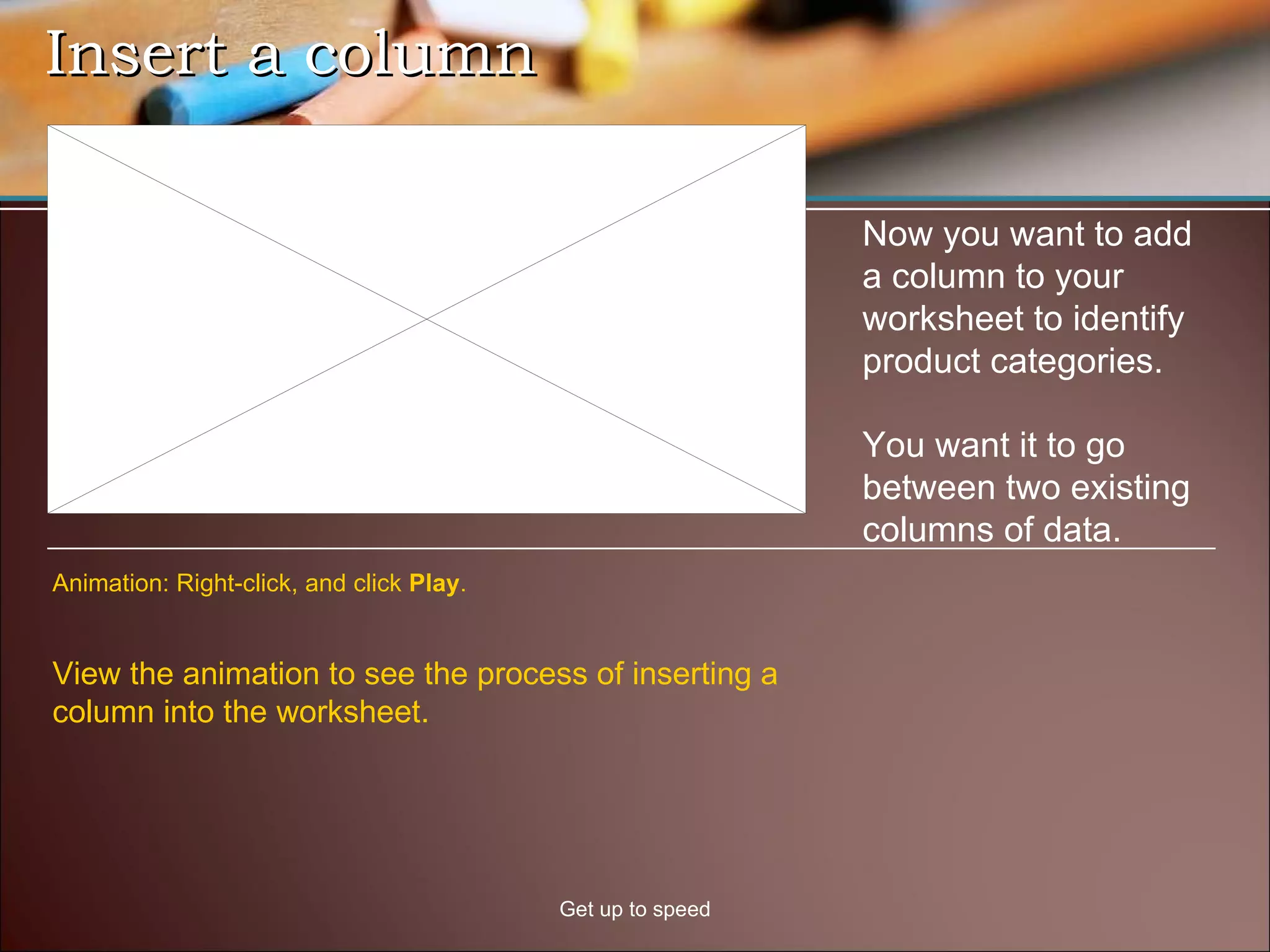 Insert a column Get up to speed Now you want to add a column to your worksheet to identify product categories.  You want it to go between two existing columns of data.  View the animation to see the process of inserting a column into the worksheet.  Animation: Right-click, and click  Play . 