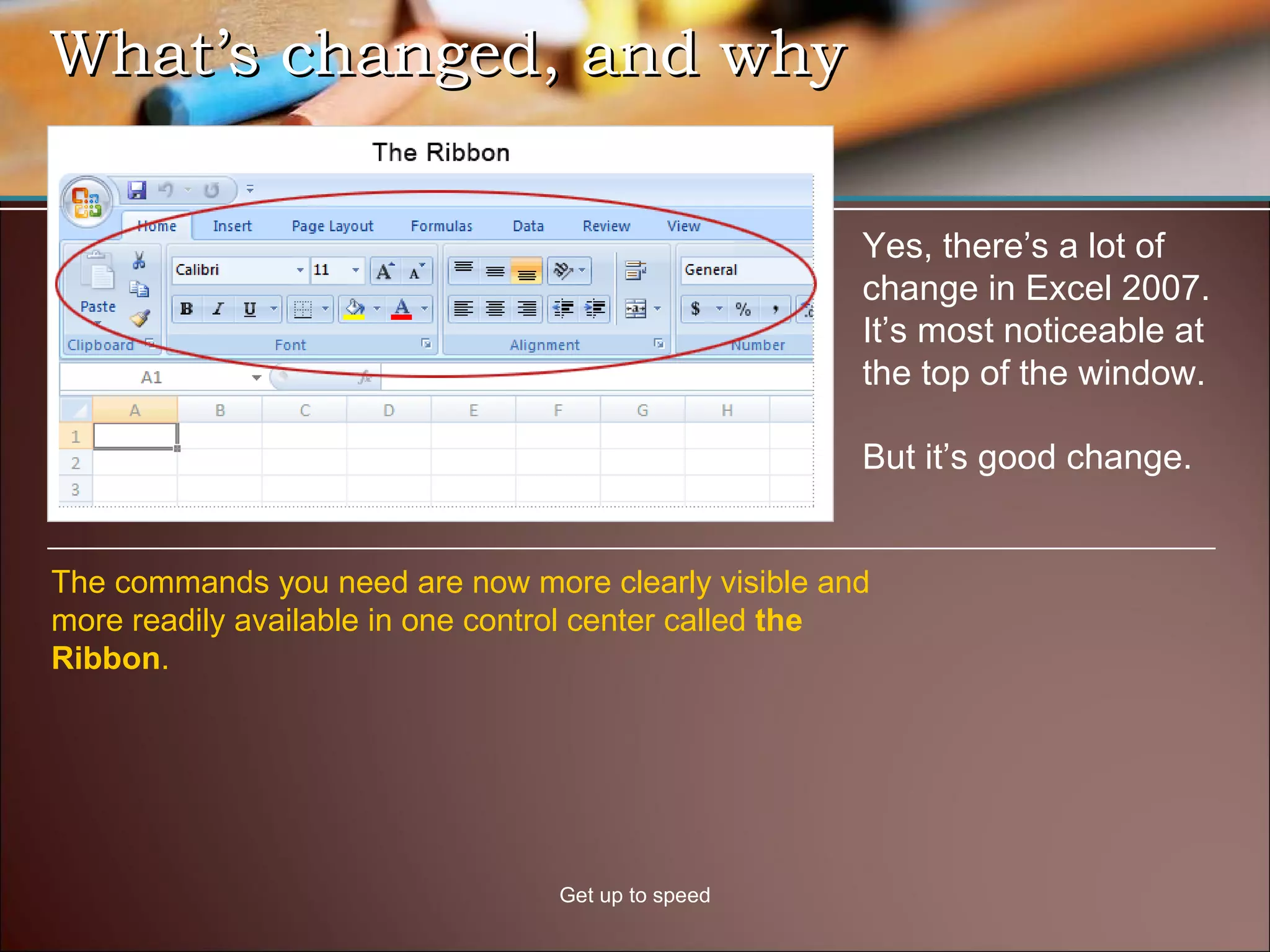 What’s changed, and why Get up to speed Yes, there’s a lot of change in Excel 2007. It’s most noticeable at the top of the window. But it’s good change.  The commands you need are now more clearly visible and more readily available in one control center called  the Ribbon .  