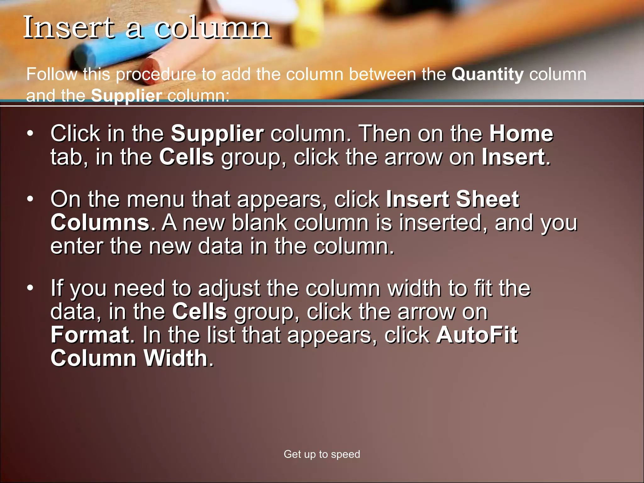 Insert a column  Click in the  Supplier  column. Then on the  Home  tab, in the  Cells  group, click the arrow on  Insert .  On the menu that appears, click  Insert Sheet Columns . A new blank column is inserted, and you enter the new data in the column. If you need to adjust the column width to fit the data, in the  Cells  group, click the arrow on  Format . In the list that appears, click  AutoFit Column Width . Get up to speed Follow this procedure to add the column between the  Quantity  column and the  Supplier  column: 