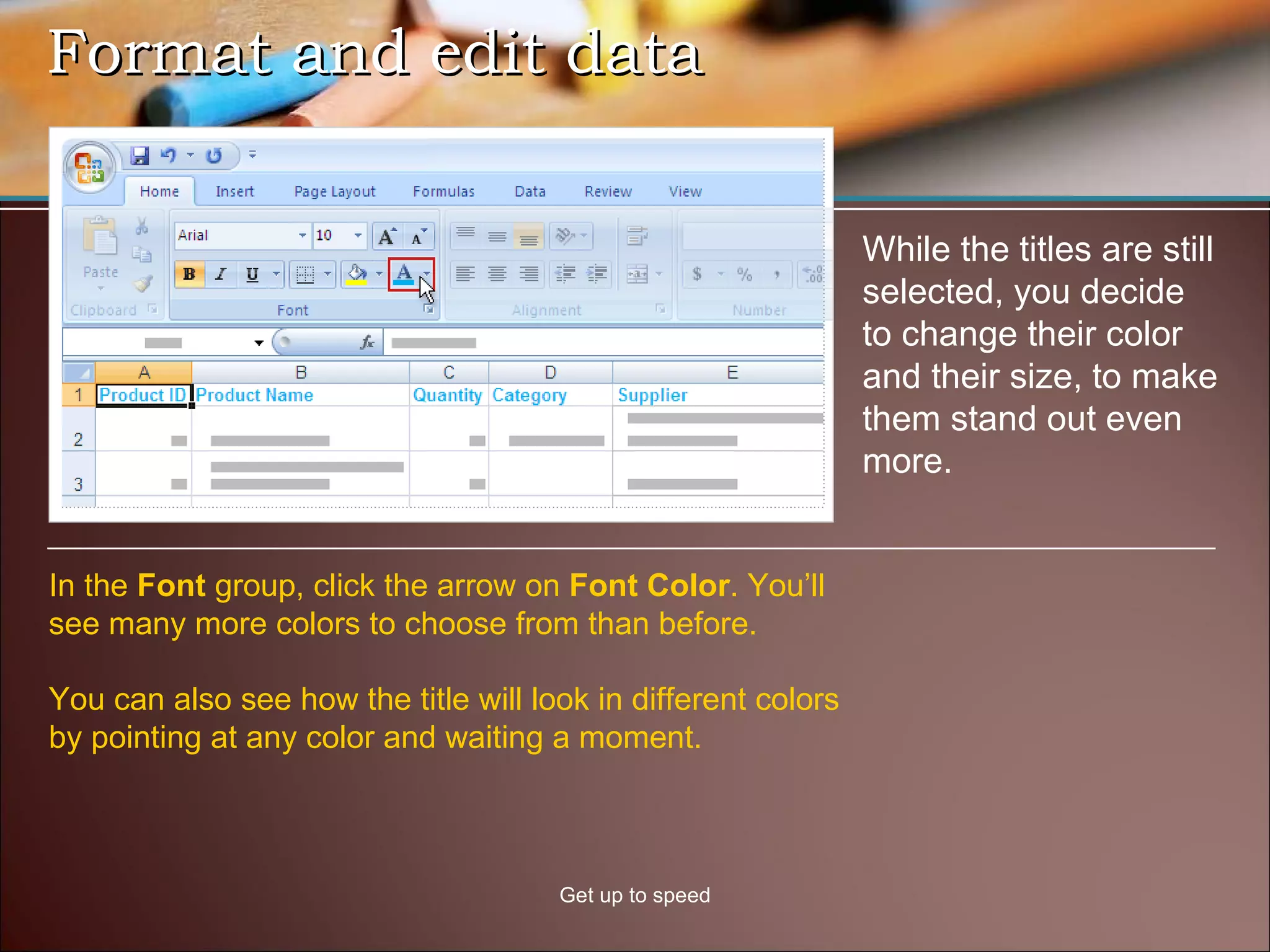 Format and edit data Get up to speed While the titles are still selected, you decide to change their color and their size, to make them stand out even more. In the  Font  group, click the arrow on  Font Color . You’ll see many more colors to choose from than before. You can also see how the title will look in different colors by pointing at any color and waiting a moment.  