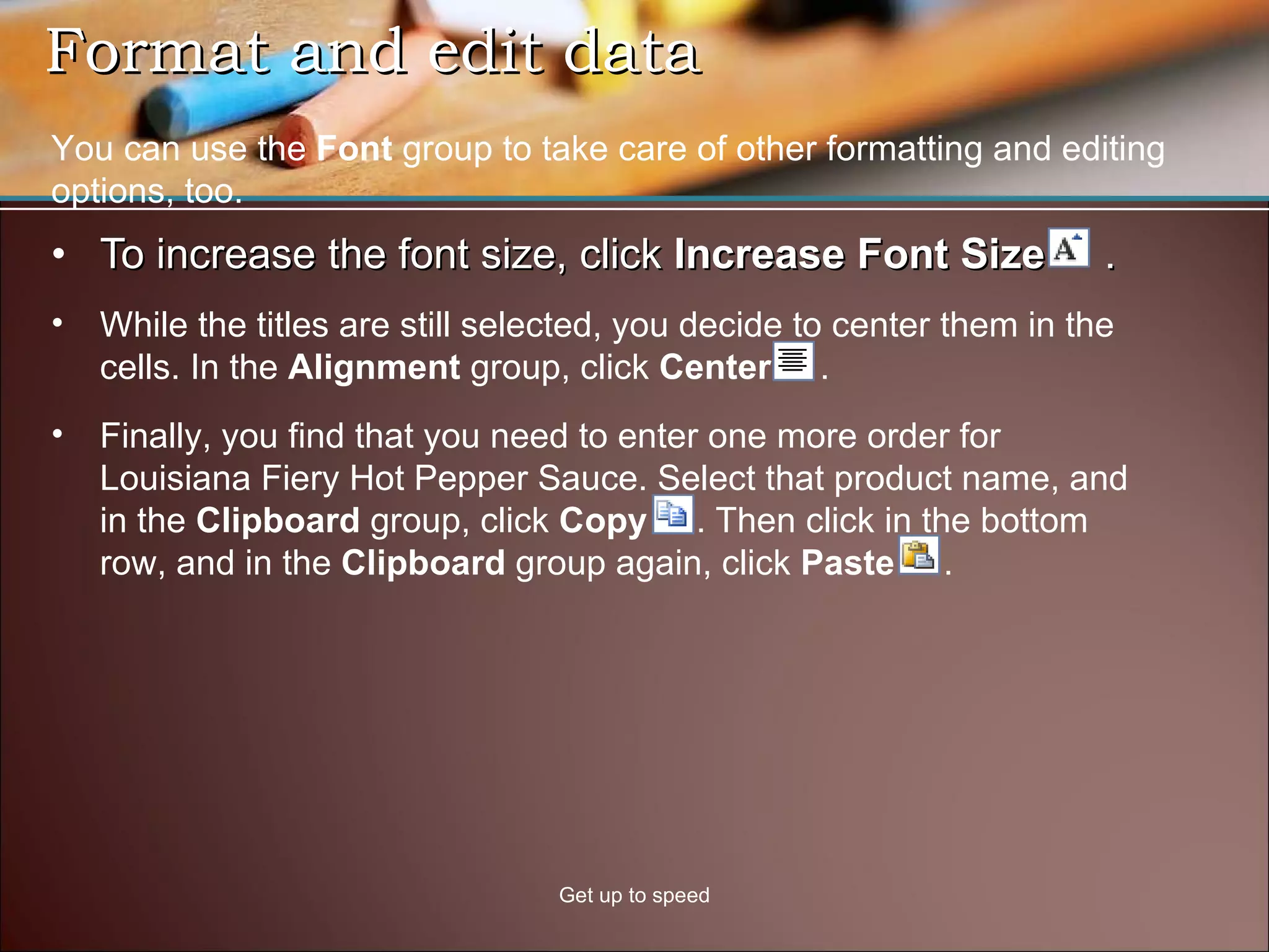 Format and edit data  To increase the font size, click  Increase Font Size  . Get up to speed You can use the  Font  group to take care of other formatting and editing options, too. While the titles are still selected, you decide to center them in the cells. In the  Alignment  group, click  Center   . Finally, you find that you need to enter one more order for Louisiana Fiery Hot Pepper Sauce. Select that product name, and in the  Clipboard  group, click  Copy  . Then click in the bottom row, and in the  Clipboard  group again, click  Paste   .  