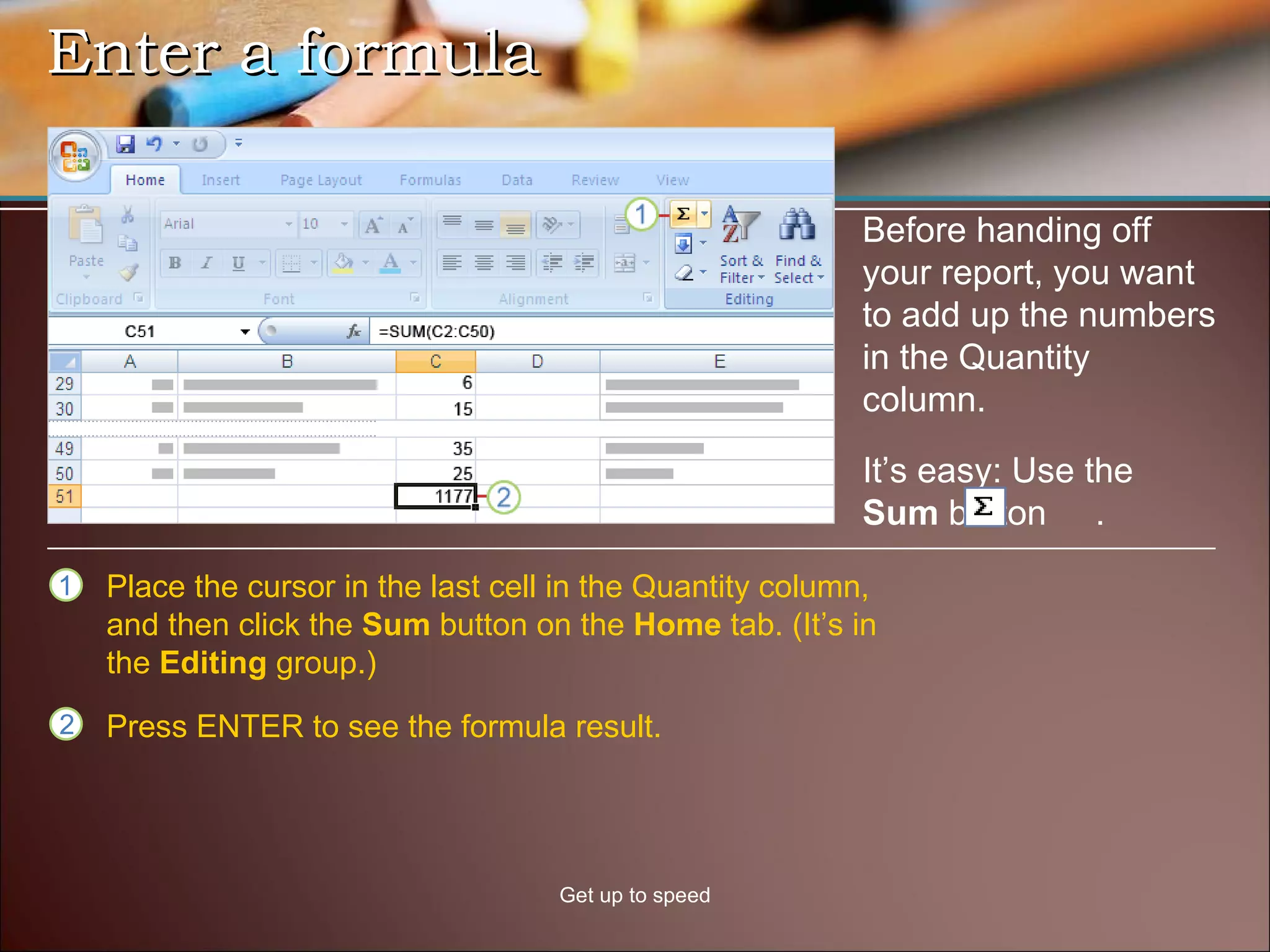 Enter a formula Get up to speed Before handing off your report, you want to add up the numbers in the Quantity column.  Place the cursor in the last cell in the Quantity column, and then click the  Sum  button on the  Home  tab. (It’s in the  Editing  group.)  Press ENTER to see the formula result.  It’s easy: Use the  Sum  button  .  
