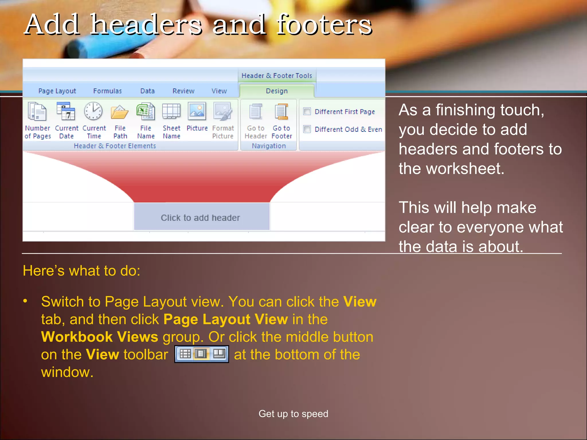 Add headers and footers Get up to speed As a finishing touch, you decide to add headers and footers to the worksheet. This will help make clear to everyone what the data is about. Switch to Page Layout view. You can click the  View  tab, and then click  Page Layout View  in the  Workbook Views  group. Or click the middle button on the  View  toolbar  at the bottom of the window. Here’s what to do: 