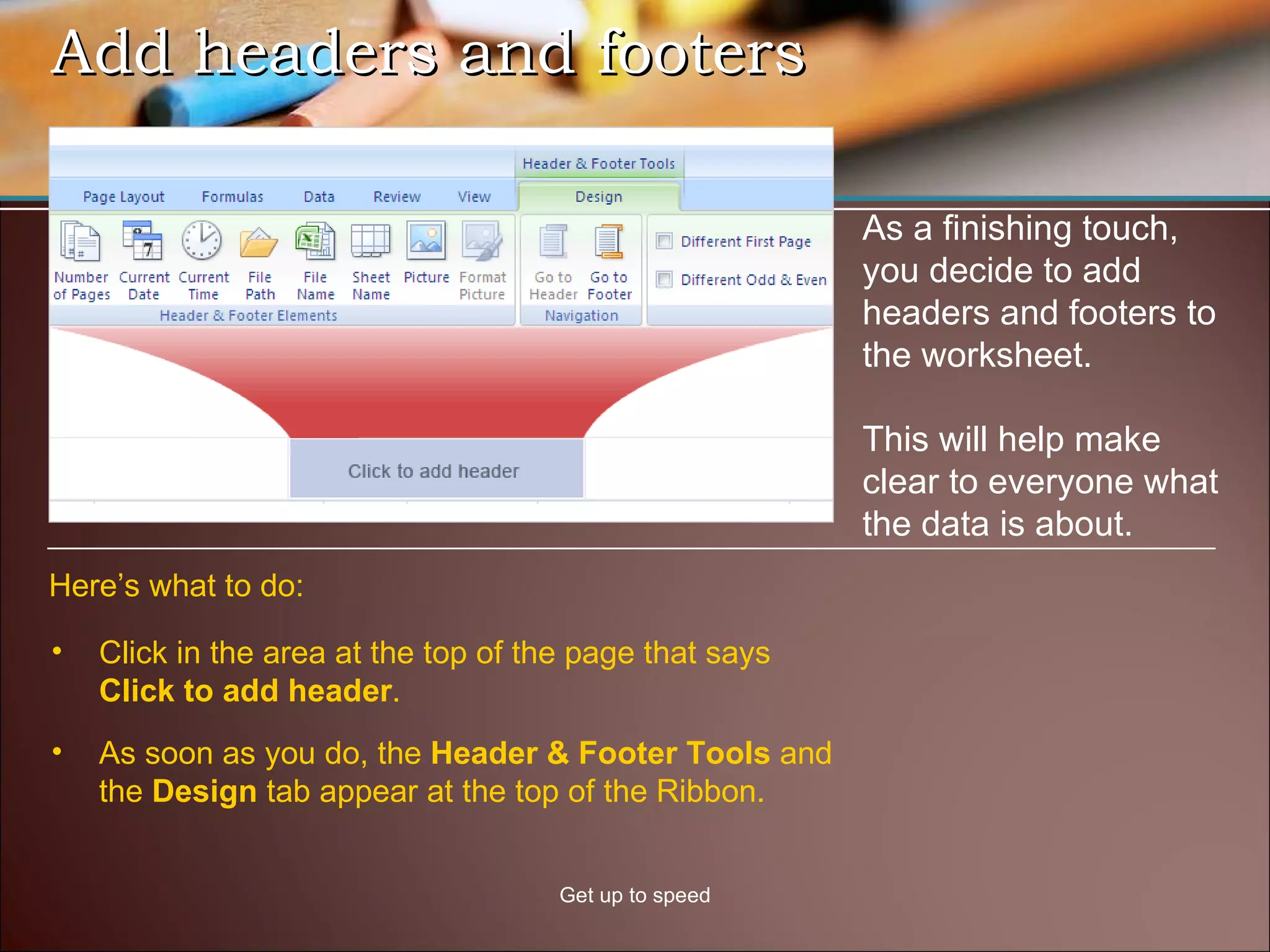 Add headers and footers Get up to speed As a finishing touch, you decide to add headers and footers to the worksheet. This will help make clear to everyone what the data is about. Click in the area at the top of the page that says  Click to add header .  Here’s what to do: As soon as you do, the  Header & Footer Tools  and the  Design  tab appear at the top of the Ribbon.  