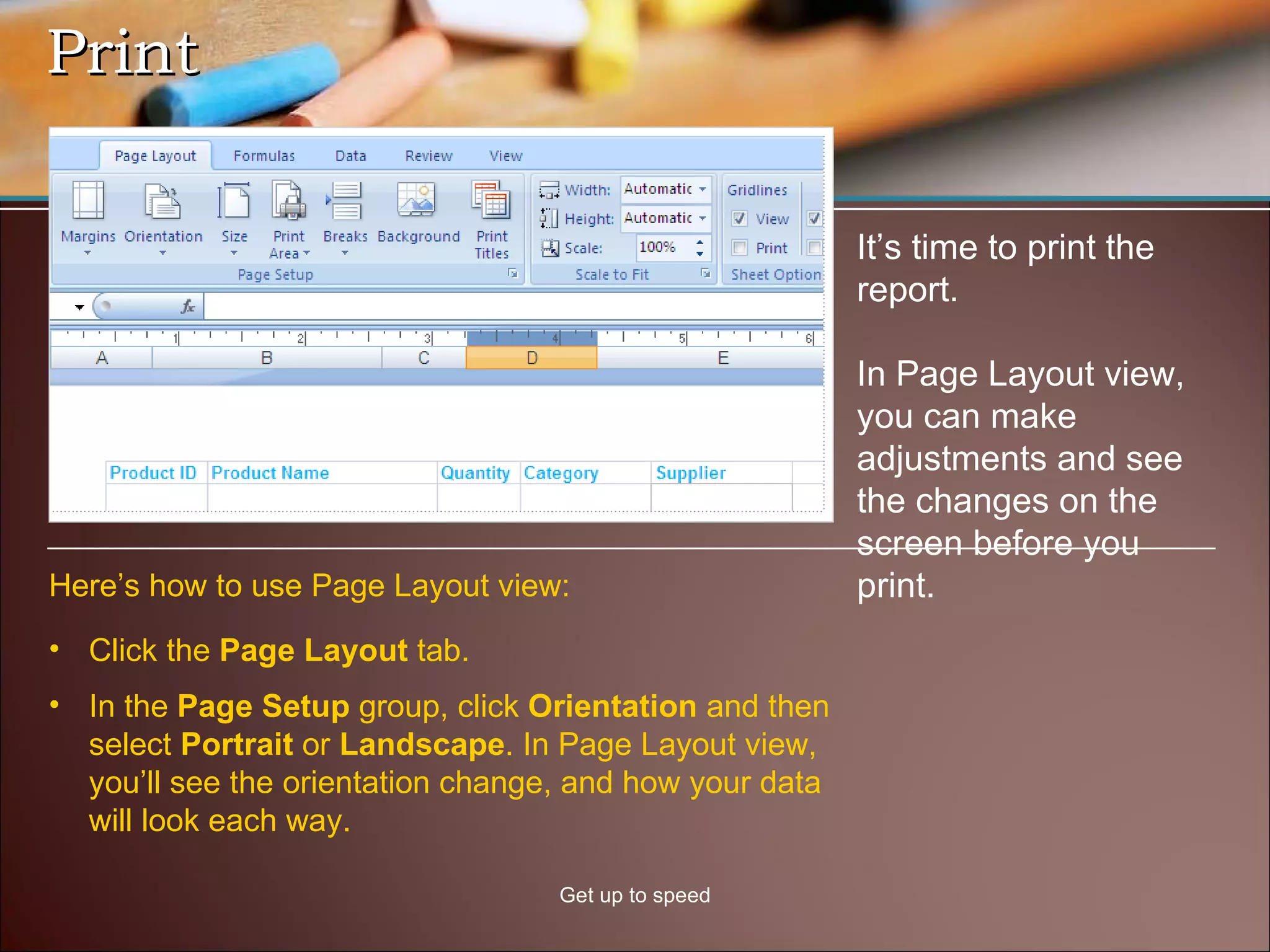 Print Get up to speed It’s time to print the report. In Page Layout view, you can make adjustments and see the changes on the screen before you print. Click the  Page Layout  tab. In the  Page Setup  group, click  Orientation  and then select  Portrait  or  Landscape . In Page Layout view, you’ll see the orientation change, and how your data will look each way. Here’s how to use Page Layout view: 