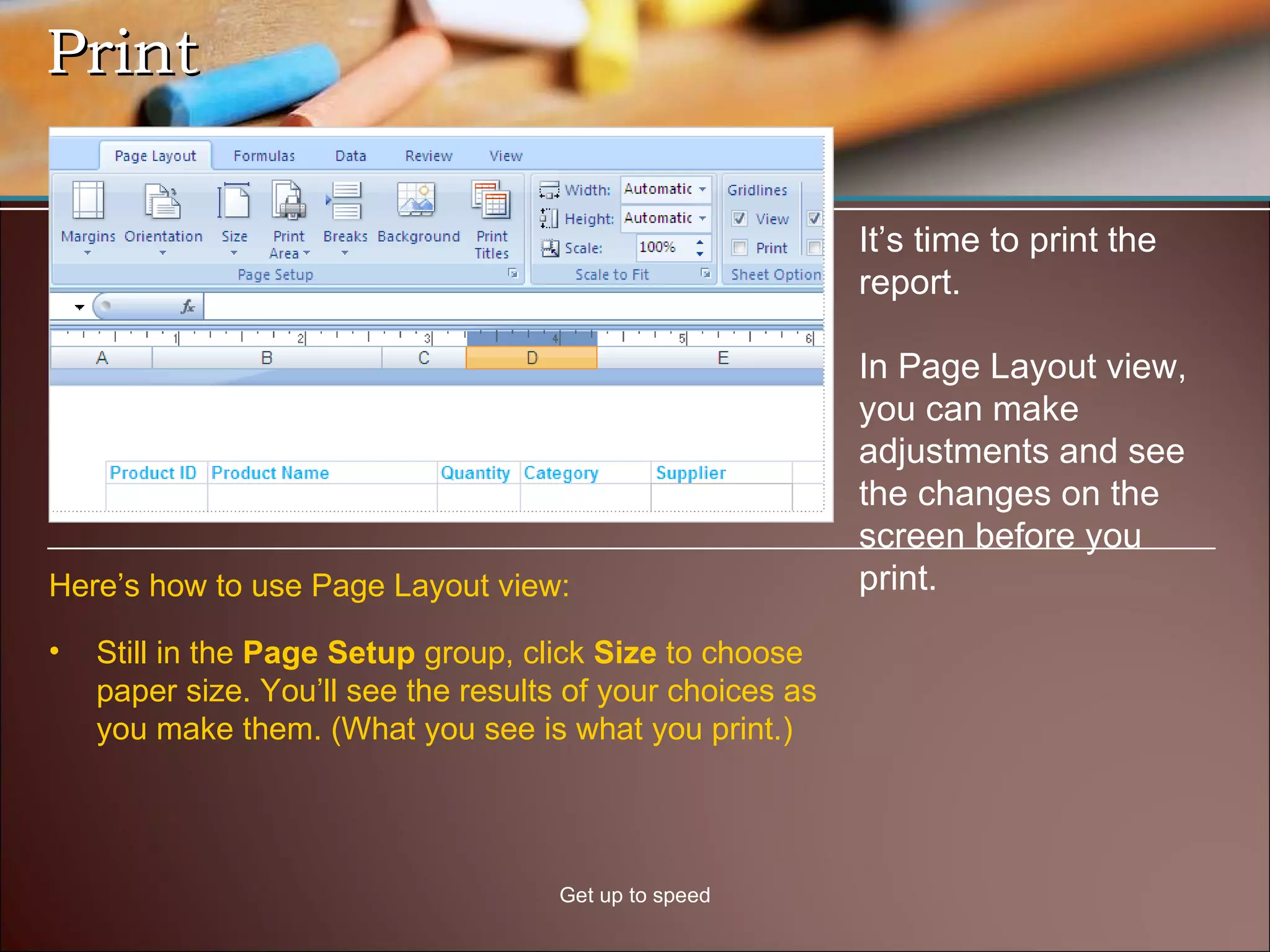 Print Get up to speed It’s time to print the report. In Page Layout view, you can make adjustments and see the changes on the screen before you print. Still in the  Page Setup  group, click  Size  to choose paper size. You’ll see the results of your choices as you make them. (What you see is what you print.) Here’s how to use Page Layout view: 
