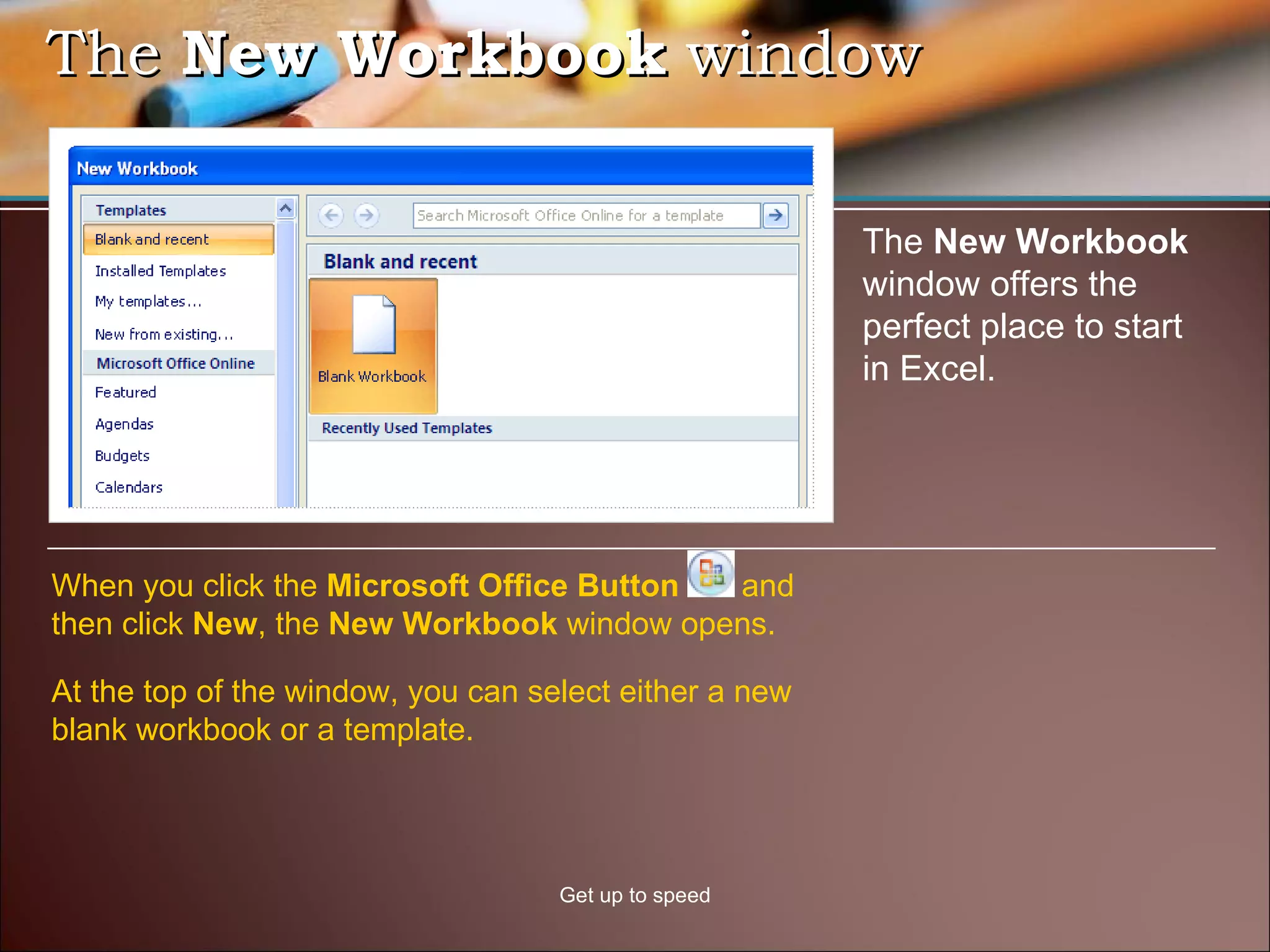 The  New Workbook  window Get up to speed The  New Workbook  window offers the perfect place to start in Excel.  When you click the  Microsoft Office Button  and then click  New , the  New Workbook  window opens.  At the top of the window, you can select either a new blank workbook or a template. 