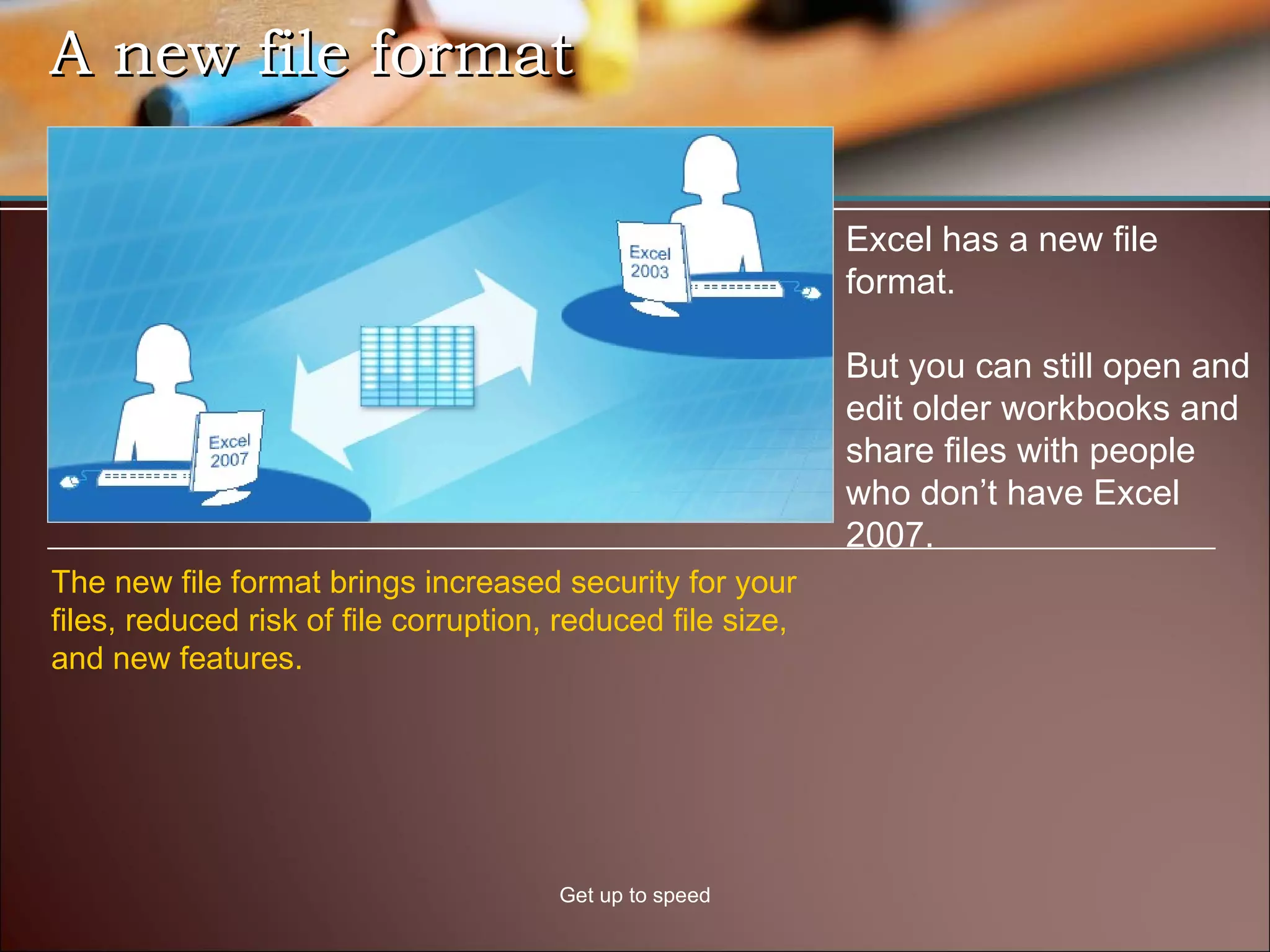 A new file format Get up to speed Excel has a new file format. But you can still open and edit older workbooks and share files with people who don’t have Excel 2007.  The new file format brings increased security for your files, reduced risk of file corruption, reduced file size, and new features.  