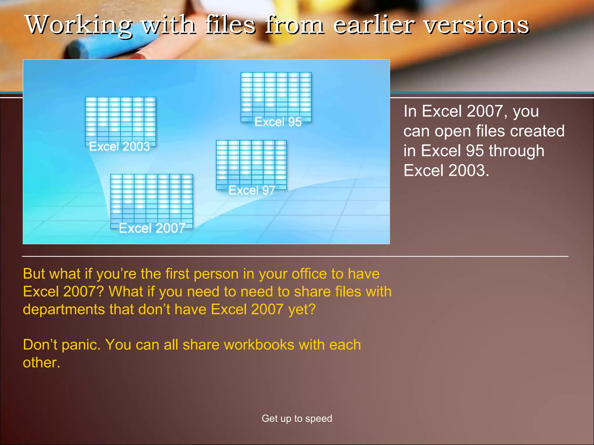 Working with files from earlier versions Get up to speed In Excel 2007, you can open files created in Excel 95 through Excel 2003.  But what if you’re the first person in your office to have Excel 2007? What if you need to need to share files with departments that don’t have Excel 2007 yet? Don’t panic. You can all share workbooks with each other. 