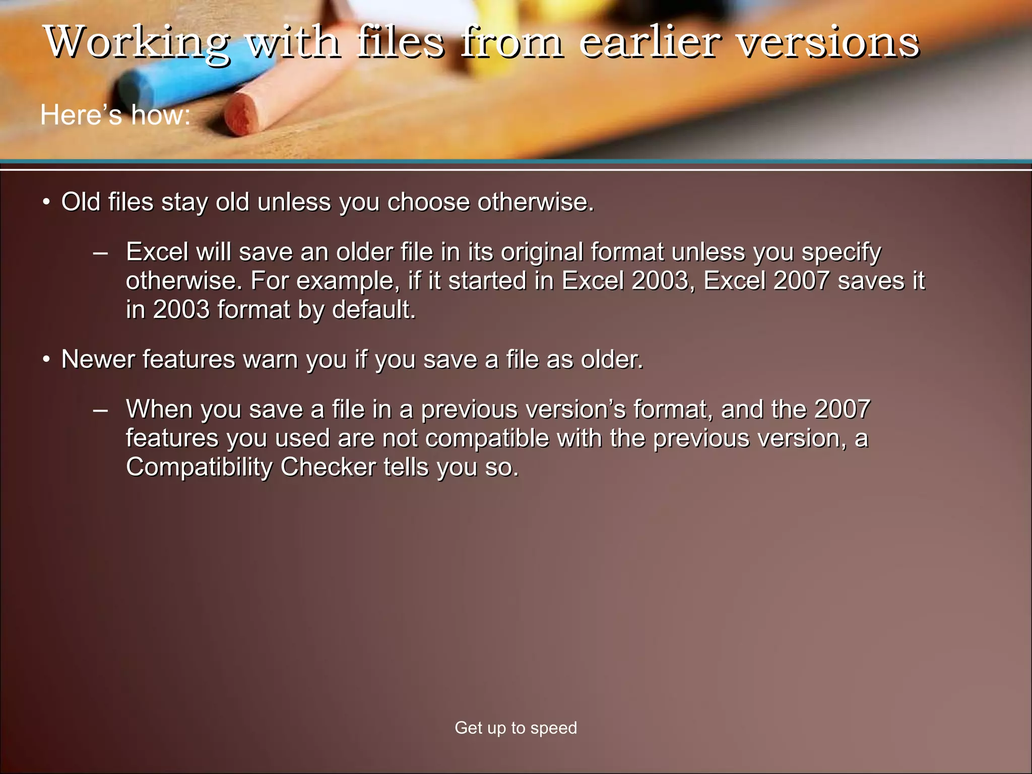 Working with files from earlier versions  Old files stay old unless you choose otherwise.  Excel will save an older file in its original format unless you specify otherwise. For example, if it started in Excel 2003, Excel 2007 saves it in 2003 format by default. Newer features warn you if you save a file as older. When you save a file in a previous version’s format, and the 2007 features you used are not compatible with the previous version, a Compatibility Checker tells you so. Get up to speed Here’s how: 