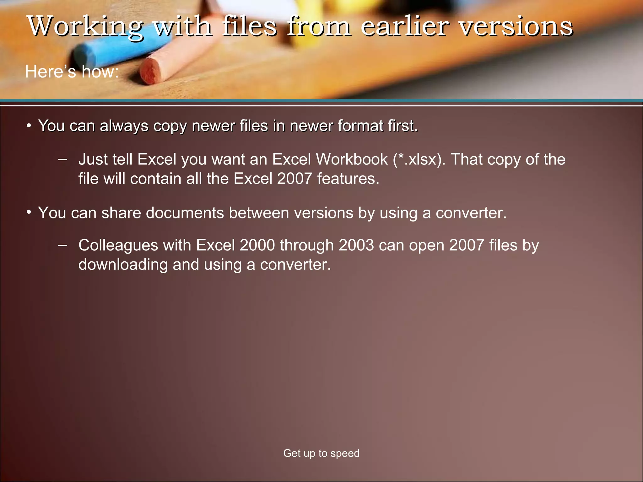 Working with files from earlier versions  You can always copy newer files in newer format first.  Get up to speed You can share documents between versions by using a converter. Colleagues with Excel 2000 through 2003 can open 2007 files by downloading and using a converter. Just tell Excel you want an Excel Workbook (*.xlsx). That copy of the file will contain all the Excel 2007 features.  Here’s how: 