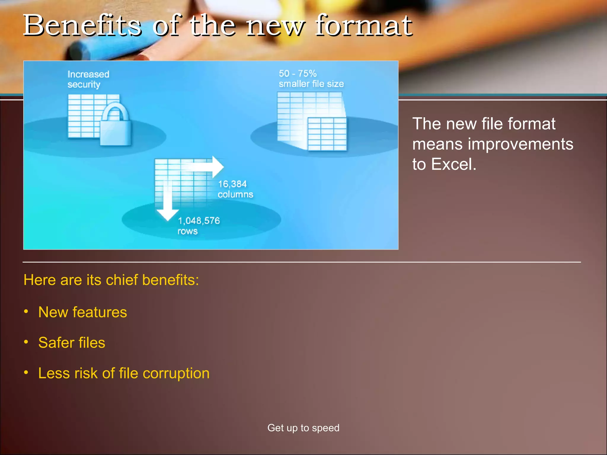 Benefits of the new format  Get up to speed The new file format means improvements to Excel.  New features Safer files Less risk of file corruption Here are its chief benefits: 