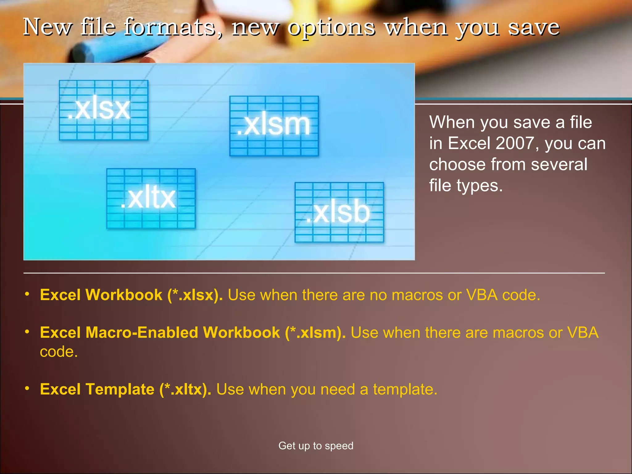 New file formats, new options when you save Get up to speed When you save a file in Excel 2007, you can choose from several file types.  Excel Workbook (*.xlsx).  Use when there are no macros or VBA code. Excel Macro-Enabled Workbook (*.xlsm).  Use when there are macros or VBA code.  Excel Template (*.xltx).  Use when you need a template.  