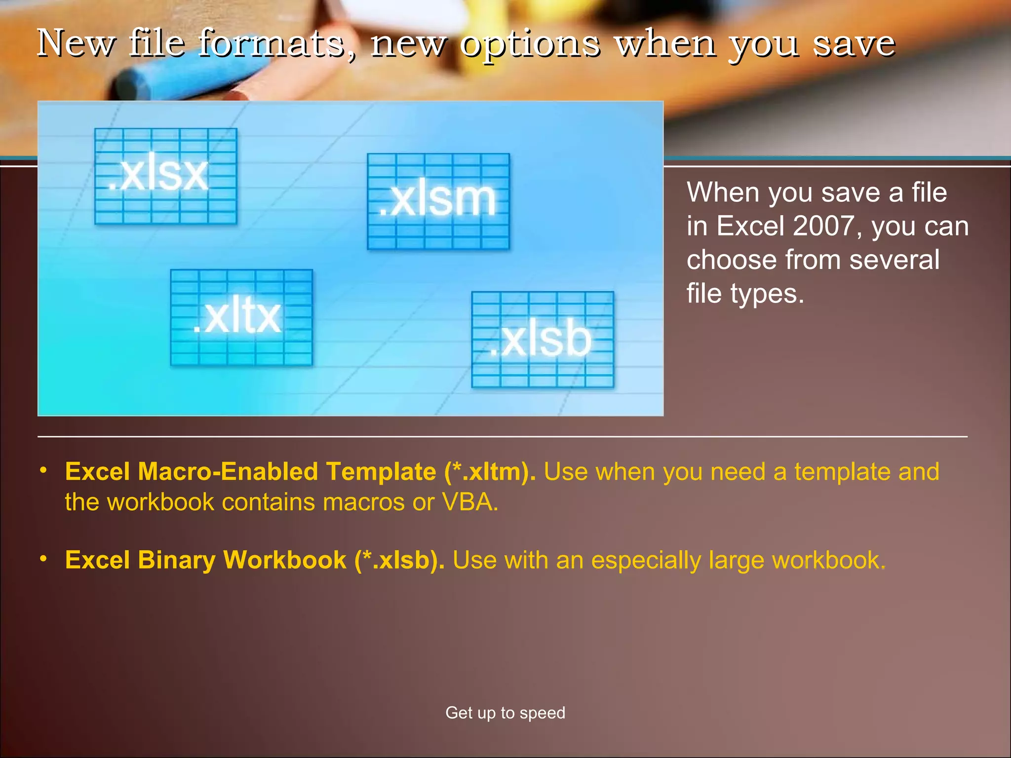 New file formats, new options when you save Get up to speed When you save a file in Excel 2007, you can choose from several file types.  Excel Macro-Enabled Template (*.xltm).  Use when you need a template and the workbook contains macros or VBA. Excel Binary Workbook (*.xlsb).  Use with an especially large workbook. 