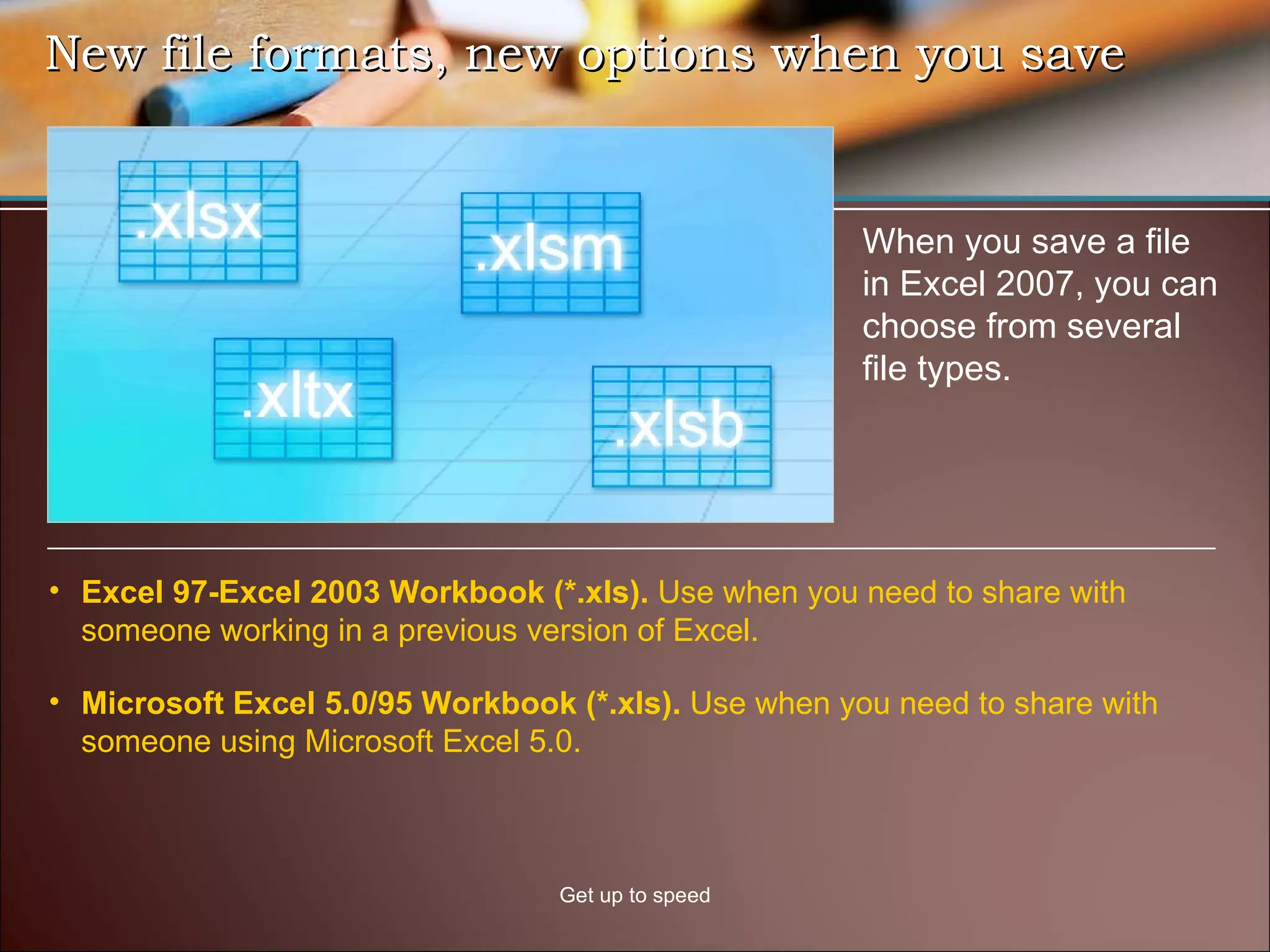 New file formats, new options when you save Get up to speed When you save a file in Excel 2007, you can choose from several file types.  Excel 97-Excel 2003 Workbook (*.xls).  Use when you need to share with someone working in a previous version of Excel.  Microsoft Excel 5.0/95 Workbook (*.xls).  Use when you need to share with someone using Microsoft Excel 5.0.  