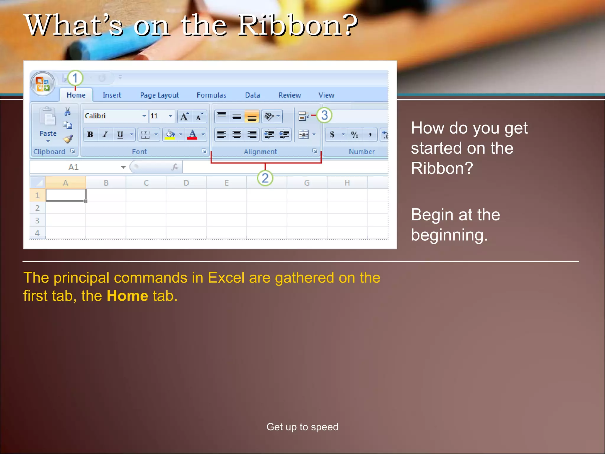What’s on the Ribbon?  Get up to speed How do you get started on the Ribbon?  The principal commands in Excel are gathered on the first tab, the  Home  tab.  Begin at the beginning. 