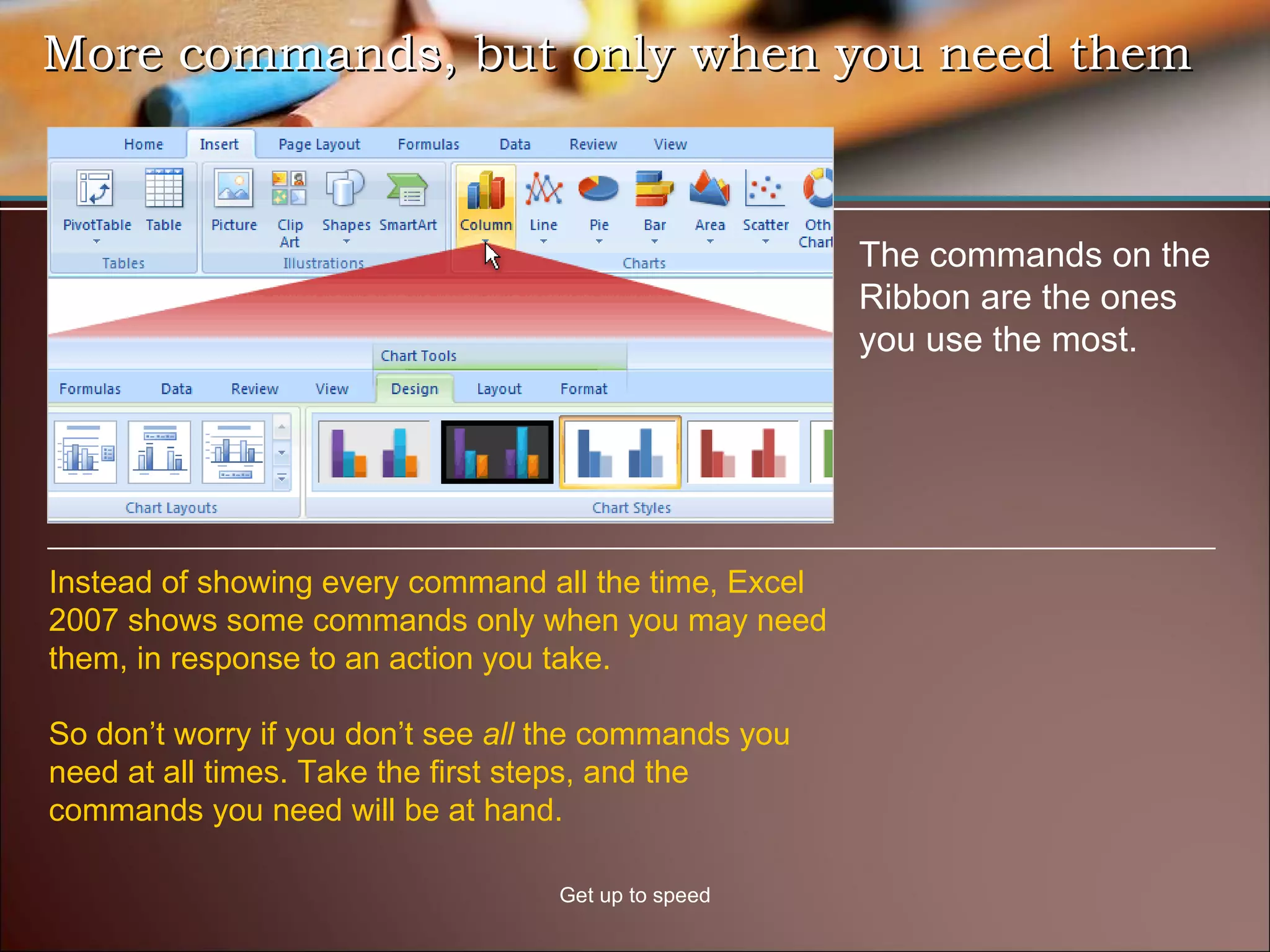 More commands, but only when you need them Get up to speed The commands on the Ribbon are the ones you use the most.  Instead of showing every command all the time, Excel 2007 shows some commands only when you may need them, in response to an action you take. So don’t worry if you don’t see  all  the commands you need at all times. Take the first steps, and the commands you need will be at hand.  