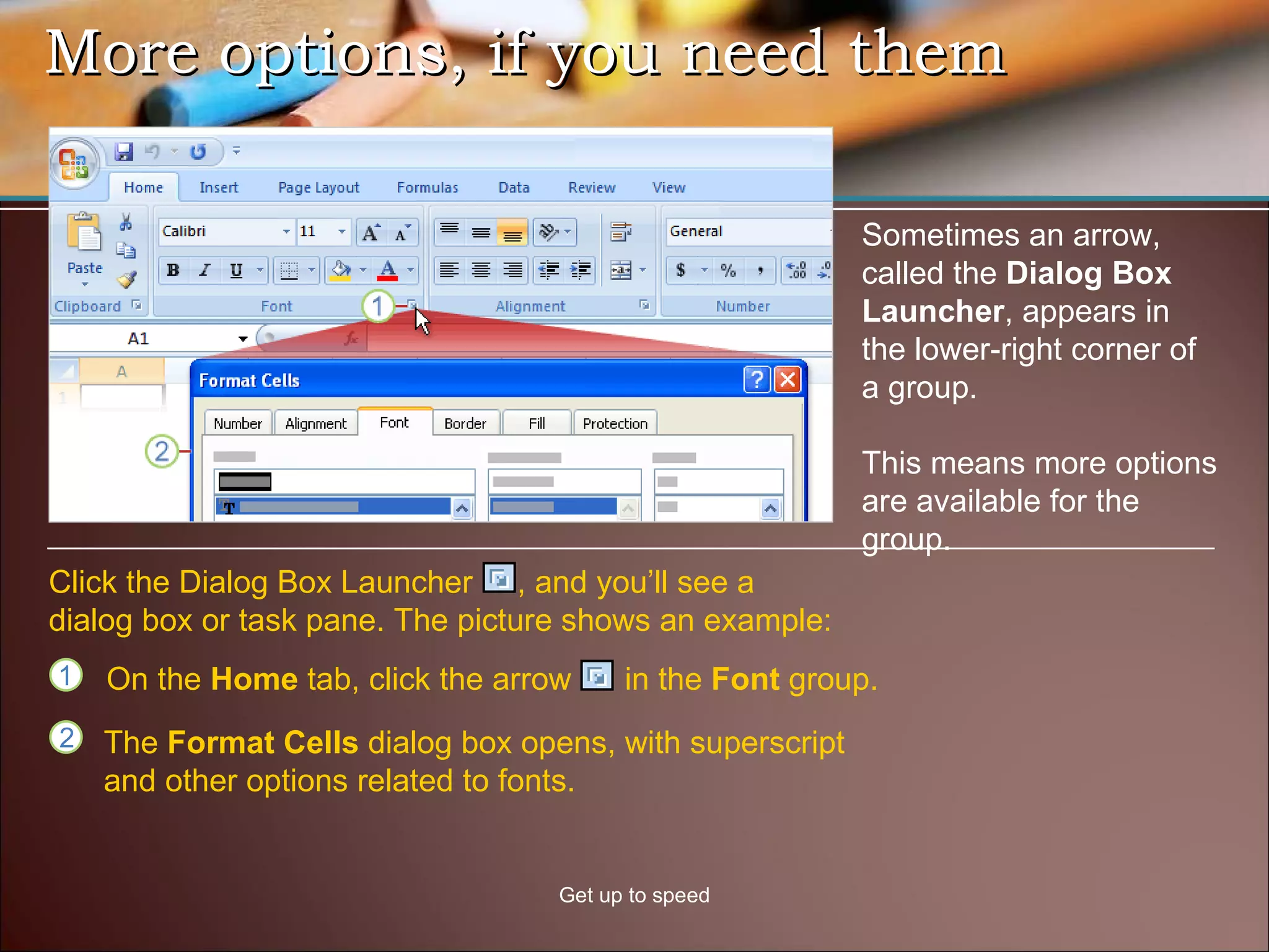 More options, if you need them Get up to speed Sometimes an arrow, called the  Dialog Box Launcher , appears in the lower-right corner of a group. This means more options are available for the group.  On the  Home  tab, click the arrow  in the  Font  group. Click the Dialog Box Launcher  , and you’ll see a dialog box or task pane. The picture shows an example:  The  Format Cells  dialog box opens, with superscript and other options related to fonts.  