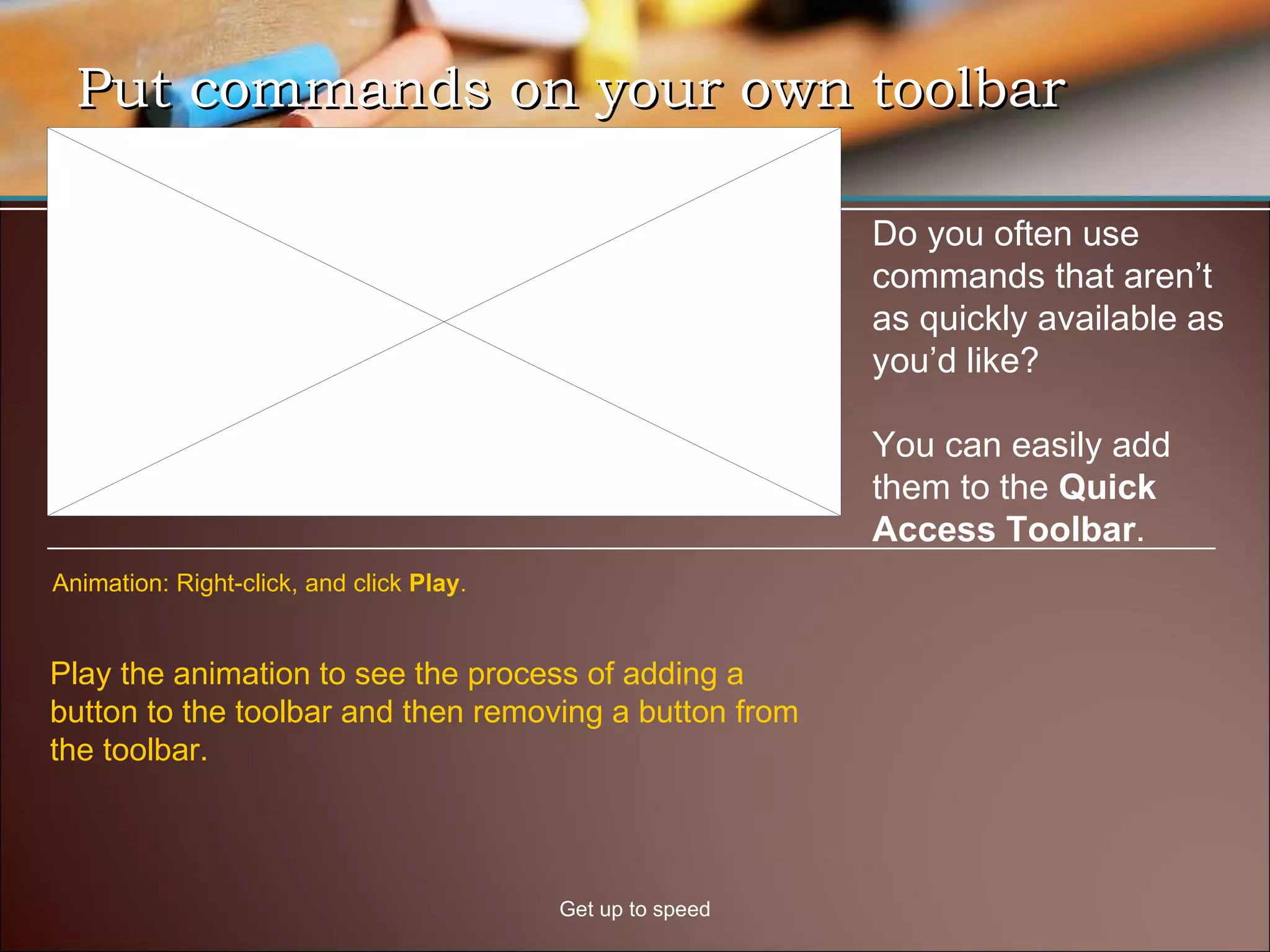 Put commands on your own toolbar Get up to speed Do you often use commands that aren’t as quickly available as you’d like?  You can easily add them to the  Quick Access Toolbar .  Play the animation to see the process of adding a button to the toolbar and then removing a button from the toolbar.  Animation: Right-click, and click  Play . 