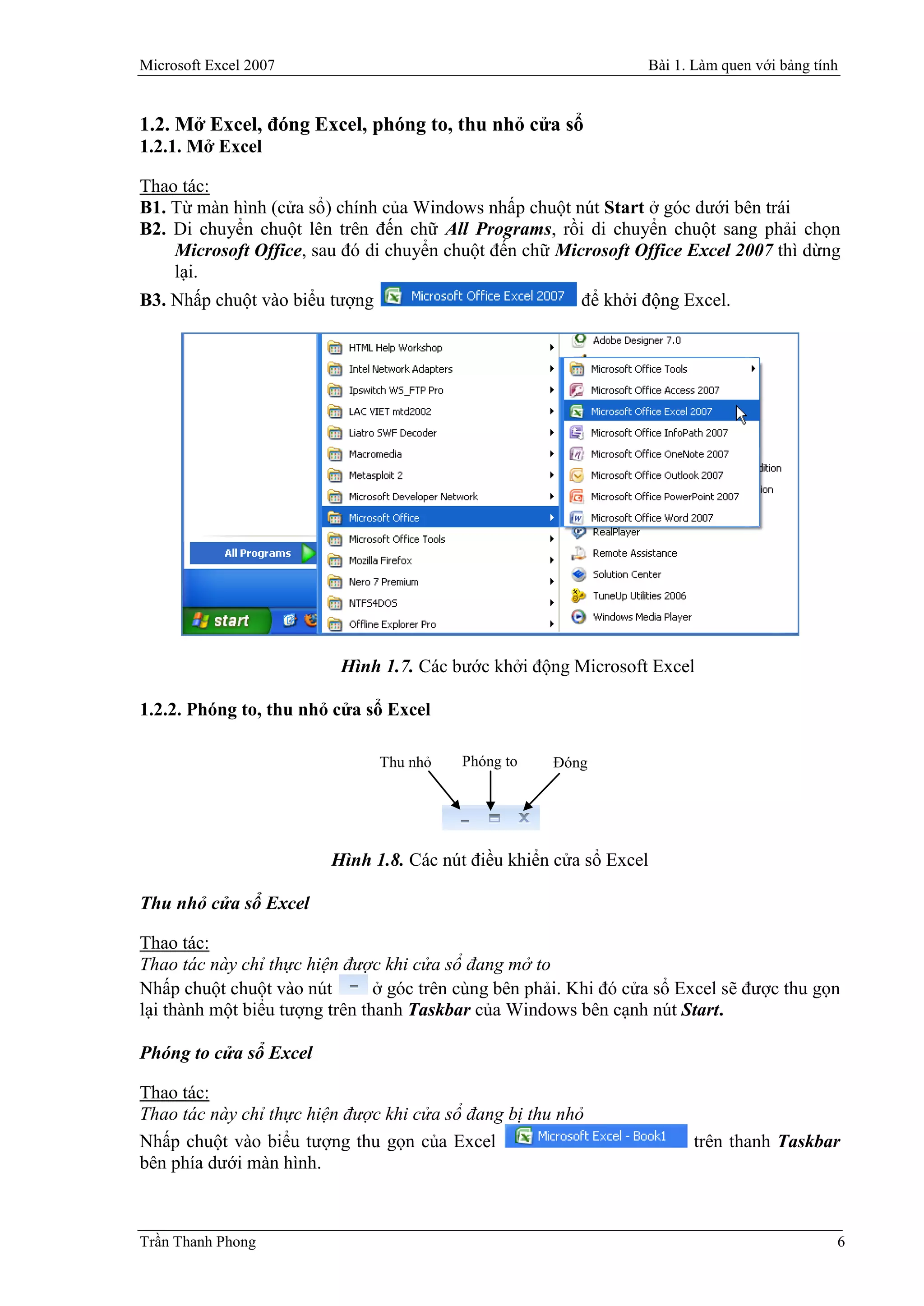 Microsoft Excel 2007                                               Bài 1. Làm quen với bảng tính


1.2. Mở Excel, đóng Excel, phóng to, thu nhỏ cửa sổ
1.2.1. Mở Excel

Thao tác:
B1. Từ màn hình (cửa sổ) chính của Windows nhấp chuột nút Start ở góc dưới bên trái
B2. Di chuyển chuột lên trên đến chữ All Programs, rồi di chuyển chuột sang phải chọn
    Microsoft Office, sau đó di chuyển chuột đến chữ Microsoft Office Excel 2007 thì dừng
    lại.
B3. Nhấp chuột vào biểu tượng                             để khởi động Excel.




                          Hình 1.7. Các bước khởi động Microsoft Excel

1.2.2. Phóng to, thu nhỏ cửa sổ Excel

                                Thu nhỏ   Phóng to    Đóng




                         Hình 1.8. Các nút điều khiển cửa sổ Excel

Thu nhỏ cửa sổ Excel

Thao tác:
Thao tác này chỉ thực hiện được khi cửa sổ đang mở to
Nhấp chuột chuột vào nút        ở góc trên cùng bên phải. Khi đó cửa sổ Excel sẽ được thu gọn
lại thành một biểu tượng trên thanh Taskbar của Windows bên cạnh nút Start.

Phóng to cửa sổ Excel

Thao tác:
Thao tác này chỉ thực hiện được khi cửa sổ đang bị thu nhỏ
Nhấp chuột vào biểu tượng thu gọn của Excel                              trên thanh Taskbar
bên phía dưới màn hình.



Trần Thanh Phong                                                                               6
 