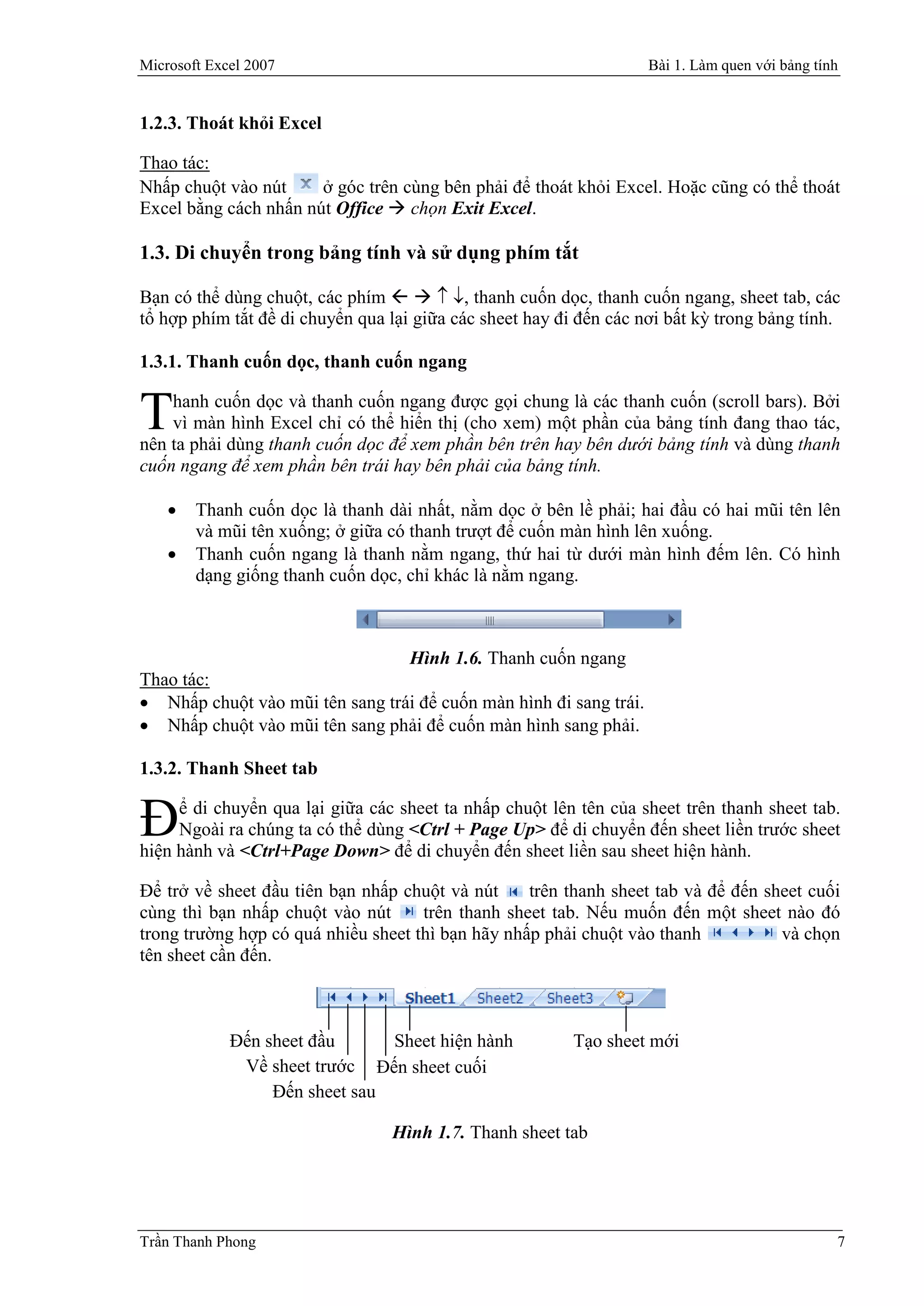 Microsoft Excel 2007                                                Bài 1. Làm quen với bảng tính


1.2.3. Thoát khỏi Excel

Thao tác:
Nhấp chuột vào nút     ở góc trên cùng bên phải để thoát khỏi Excel. Hoặc cũng có thể thoát
Excel bằng cách nhấn nút Office  chọn Exit Excel.

1.3. Di chuyển trong bảng tính và sử dụng phím tắt

Bạn có thể dùng chuột, các phím    , thanh cuốn dọc, thanh cuốn ngang, sheet tab, các
tổ hợp phím tắt đề di chuyển qua lại giữa các sheet hay đi đến các nơi bất kỳ trong bảng tính.

1.3.1. Thanh cuốn dọc, thanh cuốn ngang

    hanh cuốn dọc và thanh cuốn ngang được gọi chung là các thanh cuốn (scroll bars). Bởi
T   vì màn hình Excel chỉ có thể hiển thị (cho xem) một phần của bảng tính đang thao tác,
nên ta phải dùng thanh cuốn dọc để xem phần bên trên hay bên dưới bảng tính và dùng thanh
cuốn ngang để xem phần bên trái hay bên phải của bảng tính.

       Thanh cuốn dọc là thanh dài nhất, nằm dọc ở bên lề phải; hai đầu có hai mũi tên lên
        và mũi tên xuống; ở giữa có thanh trượt để cuốn màn hình lên xuống.
       Thanh cuốn ngang là thanh nằm ngang, thứ hai từ dưới màn hình đếm lên. Có hình
        dạng giống thanh cuốn dọc, chỉ khác là nằm ngang.



                                    Hình 1.6. Thanh cuốn ngang
Thao tác:
 Nhấp chuột vào mũi tên sang trái để cuốn màn hình đi sang trái.
 Nhấp chuột vào mũi tên sang phải để cuốn màn hình sang phải.

1.3.2. Thanh Sheet tab


Đ    ể di chuyển qua lại giữa các sheet ta nhấp chuột lên tên của sheet trên thanh sheet tab.
     Ngoài ra chúng ta có thể dùng <Ctrl + Page Up> để di chuyển đến sheet liền trước sheet
hiện hành và <Ctrl+Page Down> để di chuyển đến sheet liền sau sheet hiện hành.

Để trở về sheet đầu tiên bạn nhấp chuột và nút     trên thanh sheet tab và để đến sheet cuối
cùng thì bạn nhấp chuột vào nút      trên thanh sheet tab. Nếu muốn đến một sheet nào đó
trong trường hợp có quá nhiều sheet thì bạn hãy nhấp phải chuột vào thanh           và chọn
tên sheet cần đến.



             Đến sheet đầu      Sheet hiện hành           Tạo sheet mới
              Về sheet trước Đến sheet cuối
                  Đến sheet sau

                                 Hình 1.7. Thanh sheet tab




Trần Thanh Phong                                                                                7
 