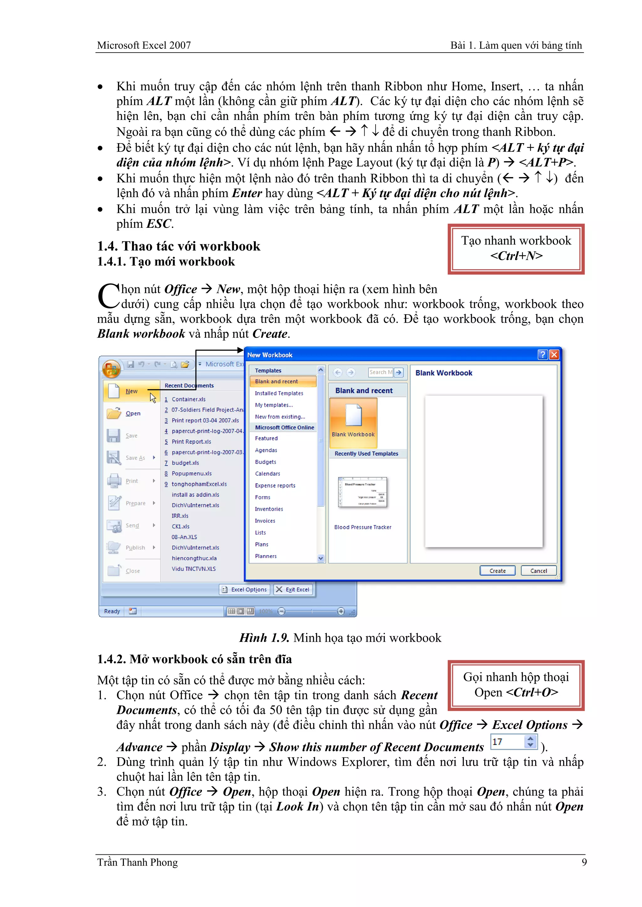 Microsoft Excel 2007                                              Bài 1. Làm quen với bảng tính


   Khi muốn truy cập đến các nhóm lệnh trên thanh Ribbon như Home, Insert, … ta nhấn
    phím ALT một lần (không cần giữ phím ALT). Các ký tự đại diện cho các nhóm lệnh sẽ
    hiện lên, bạn chỉ cần nhấn phím trên bàn phím tương ứng ký tự đại diện cần truy cập.
    Ngoài ra bạn cũng có thể dùng các phím     để di chuyển trong thanh Ribbon.
 Để biết ký tự đại diện cho các nút lệnh, bạn hãy nhấn nhấn tổ hợp phím <ALT + ký tự đại
    diện của nhóm lệnh>. Ví dụ nhóm lệnh Page Layout (ký tự đại diện là P)  <ALT+P>.
 Khi muốn thực hiện một lệnh nào đó trên thanh Ribbon thì ta di chuyển (   ) đến
    lệnh đó và nhấn phím Enter hay dùng <ALT + Ký tự đại diện cho nút lệnh>.
 Khi muốn trở lại vùng làm việc trên bảng tính, ta nhấn phím ALT một lần hoặc nhấn
    phím ESC.
1.4. Thao tác với workbook                                          Tạo nhanh workbook
1.4.1. Tạo mới workbook                                                  <Ctrl+N>

    họn nút Office  New, một hộp thoại hiện ra (xem hình bên
C   dưới) cung cấp nhiều lựa chọn để tạo workbook như: workbook trống, workbook theo
mẫu dựng sẵn, workbook dựa trên một workbook đã có. Để tạo workbook trống, bạn chọn
Blank workbook và nhấp nút Create.




                          Hình 1.9. Minh họa tạo mới workbook
1.4.2. Mở workbook có sẵn trên đĩa
Một tập tin có sẵn có thể được mở bằng nhiều cách:                  Gọi nhanh hộp thoại
1. Chọn nút Office  chọn tên tập tin trong danh sách Recent           Open <Ctrl+O>
   Documents, có thể có tối đa 50 tên tập tin được sử dụng gần
   đây nhất trong danh sách này (để điều chỉnh thì nhấn vào nút Office  Excel Options 
   Advance  phần Display  Show this number of Recent Documents                     ).
2. Dùng trình quản lý tập tin như Windows Explorer, tìm đến nơi lưu trữ tập tin và nhấp
   chuột hai lần lên tên tập tin.
3. Chọn nút Office  Open, hộp thoại Open hiện ra. Trong hộp thoại Open, chúng ta phải
   tìm đến nơi lưu trữ tập tin (tại Look In) và chọn tên tập tin cần mở sau đó nhấn nút Open
   để mở tập tin.


Trần Thanh Phong                                                                              9
 