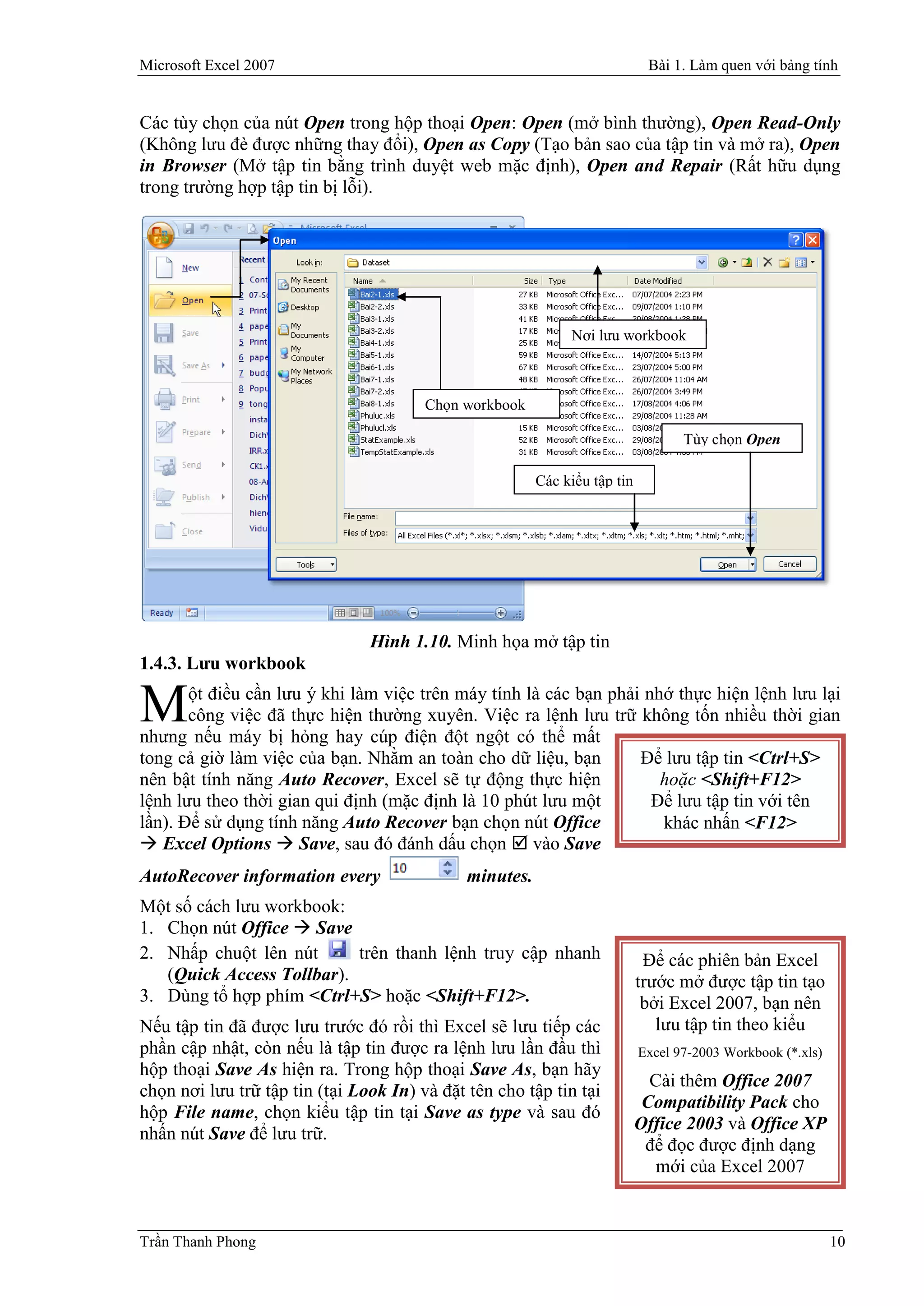 Microsoft Excel 2007                                                         Bài 1. Làm quen với bảng tính


Các tùy chọn của nút Open trong hộp thoại Open: Open (mở bình thường), Open Read-Only
(Không lưu đè được những thay đổi), Open as Copy (Tạo bản sao của tập tin và mở ra), Open
in Browser (Mở tập tin bằng trình duyệt web mặc định), Open and Repair (Rất hữu dụng
trong trường hợp tập tin bị lỗi).




                                                              Nơi lưu workbook



                                        Chọn workbook

                                                                                   Tùy chọn Open

                                                         Các kiểu tập tin




                                Hình 1.10. Minh họa mở tập tin
1.4.3. Lưu workbook
       ột điều cần lưu ý khi làm việc trên máy tính là các bạn phải nhớ thực hiện lệnh lưu lại
M      công việc đã thực hiện thường xuyên. Việc ra lệnh lưu trữ không tốn nhiều thời gian
nhưng nếu máy bị hỏng hay cúp điện đột ngột có thể mất
tong cả giờ làm việc của bạn. Nhằm an toàn cho dữ liệu, bạn        Để lưu tập tin <Ctrl+S>
nên bật tính năng Auto Recover, Excel sẽ tự động thực hiện            hoặc <Shift+F12>
lệnh lưu theo thời gian qui định (mặc định là 10 phút lưu một        Để lưu tập tin với tên
lần). Để sử dụng tính năng Auto Recover bạn chọn nút Office           khác nhấn <F12>
 Excel Options  Save, sau đó đánh dấu chọn  vào Save
AutoRecover information every                 minutes.
Một số cách lưu workbook:
1. Chọn nút Office  Save
2. Nhấp chuột lên nút      trên thanh lệnh truy cập nhanh                    Để các phiên bản Excel
   (Quick Access Tollbar).                                                  trước mở được tập tin tạo
3. Dùng tổ hợp phím <Ctrl+S> hoặc <Shift+F12>.                               bởi Excel 2007, bạn nên
Nếu tập tin đã được lưu trước đó rồi thì Excel sẽ lưu tiếp các                 lưu tập tin theo kiểu
phần cập nhật, còn nếu là tập tin được ra lệnh lưu lần đầu thì              Excel 97-2003 Workbook (*.xls)
hộp thoại Save As hiện ra. Trong hộp thoại Save As, bạn hãy
                                                                              Cài thêm Office 2007
chọn nơi lưu trữ tập tin (tại Look In) và đặt tên cho tập tin tại
                                                                             Compatibility Pack cho
hộp File name, chọn kiểu tập tin tại Save as type và sau đó
                                                                            Office 2003 và Office XP
nhấn nút Save để lưu trữ.
                                                                             để đọc được định dạng
                                                                               mới của Excel 2007



Trần Thanh Phong                                                                                             10
 