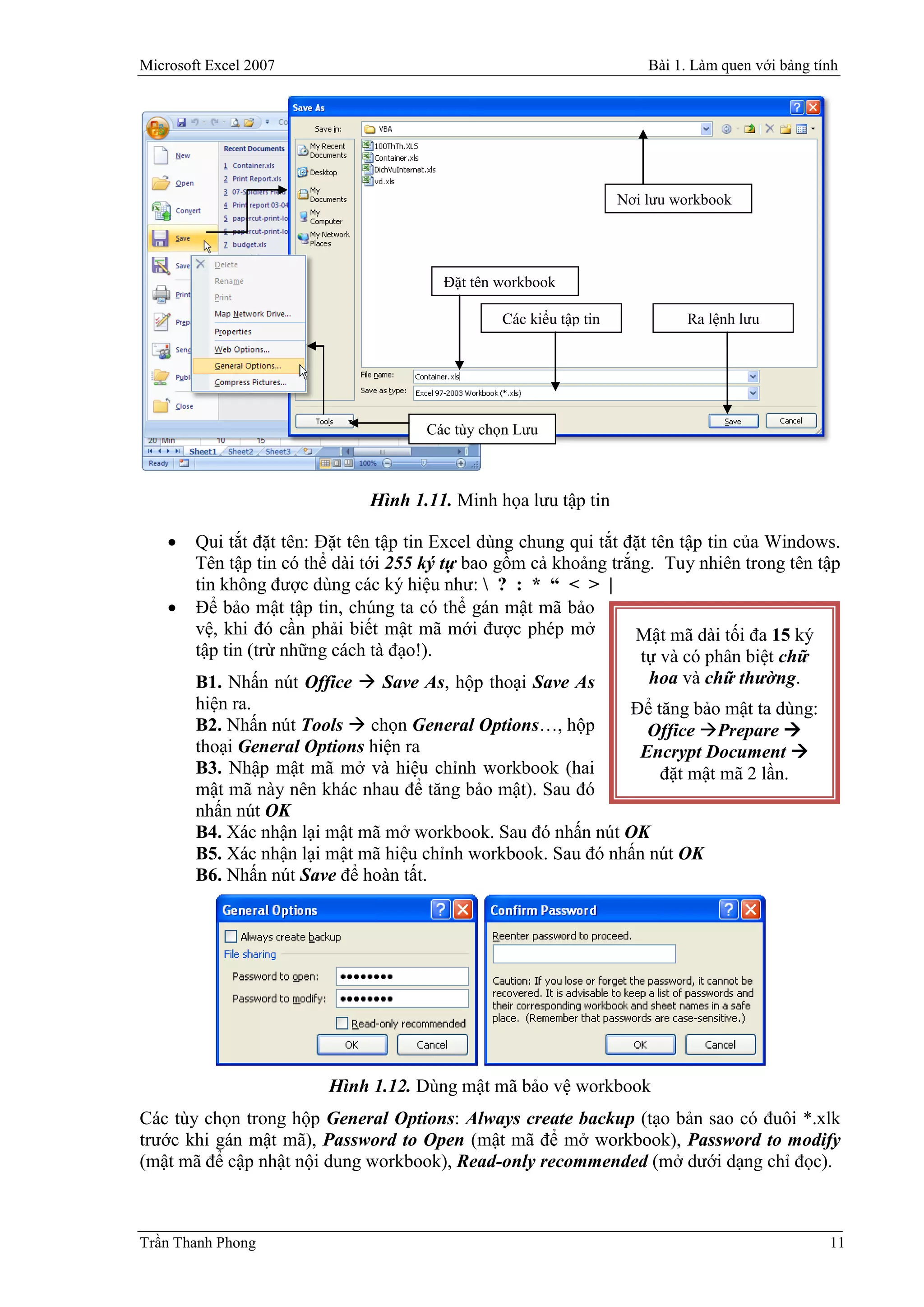 Microsoft Excel 2007                                                    Bài 1. Làm quen với bảng tính




                                                                    Nơi lưu workbook




                                         Đặt tên workbook

                                                 Các kiểu tập tin            Ra lệnh lưu




                                      Các tùy chọn Lưu



                               Hình 1.11. Minh họa lưu tập tin

       Qui tắt đặt tên: Đặt tên tập tin Excel dùng chung qui tắt đặt tên tập tin của Windows.
        Tên tập tin có thể dài tới 255 ký tự bao gồm cả khoảng trắng. Tuy nhiên trong tên tập
        tin không được dùng các ký hiệu như:  ? : * “ < > |
       Để bảo mật tập tin, chúng ta có thể gán mật mã bảo
        vệ, khi đó cần phải biết mật mã mới được phép mở           Mật mã dài tối đa 15 ký
        tập tin (trừ những cách tà đạo!).                           tự và có phân biệt chữ
        B1. Nhấn nút Office  Save As, hộp thoại Save As              hoa và chữ thường.
        hiện ra.                                                   Để tăng bảo mật ta dùng:
        B2. Nhấn nút Tools  chọn General Options…, hộp              Office Prepare 
        thoại General Options hiện ra                               Encrypt Document 
        B3. Nhập mật mã mở và hiệu chỉnh workbook (hai                 đặt mật mã 2 lần.
        mật mã này nên khác nhau để tăng bảo mật). Sau đó
        nhấn nút OK
        B4. Xác nhận lại mật mã mở workbook. Sau đó nhấn nút OK
        B5. Xác nhận lại mật mã hiệu chỉnh workbook. Sau đó nhấn nút OK
        B6. Nhấn nút Save để hoàn tất.




                         Hình 1.12. Dùng mật mã bảo vệ workbook
Các tùy chọn trong hộp General Options: Always create backup (tạo bản sao có đuôi *.xlk
trước khi gán mật mã), Password to Open (mật mã để mở workbook), Password to modify
(mật mã để cập nhật nội dung workbook), Read-only recommended (mở dưới dạng chỉ đọc).



Trần Thanh Phong                                                                                   11
 