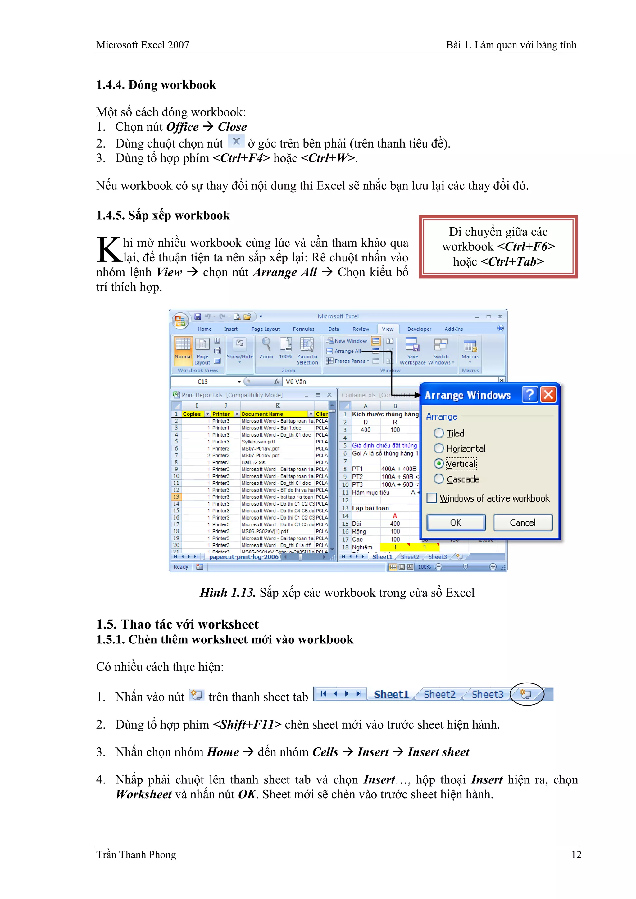 Microsoft Excel 2007                                               Bài 1. Làm quen với bảng tính


1.4.4. Đóng workbook

Một số cách đóng workbook:
1. Chọn nút Office  Close
2. Dùng chuột chọn nút     ở góc trên bên phải (trên thanh tiêu đề).
3. Dùng tổ hợp phím <Ctrl+F4> hoặc <Ctrl+W>.

Nếu workbook có sự thay đổi nội dung thì Excel sẽ nhắc bạn lưu lại các thay đổi đó.

1.4.5. Sắp xếp workbook
                                                                    Di chuyển giữa các

K      hi mở nhiều workbook cùng lúc và cần tham khảo qua
       lại, để thuận tiện ta nên sắp xếp lại: Rê chuột nhấn vào
nhóm lệnh View  chọn nút Arrange All  Chọn kiểu bố
                                                                   workbook <Ctrl+F6>
                                                                    hoặc <Ctrl+Tab>
trí thích hợp.




                       Hình 1.13. Sắp xếp các workbook trong cửa sổ Excel

1.5. Thao tác với worksheet
1.5.1. Chèn thêm worksheet mới vào workbook

Có nhiều cách thực hiện:

1. Nhấn vào nút         trên thanh sheet tab

2. Dùng tổ hợp phím <Shift+F11> chèn sheet mới vào trước sheet hiện hành.

3. Nhấn chọn nhóm Home  đến nhóm Cells  Insert  Insert sheet

4. Nhấp phải chuột lên thanh sheet tab và chọn Insert…, hộp thoại Insert hiện ra, chọn
   Worksheet và nhấn nút OK. Sheet mới sẽ chèn vào trước sheet hiện hành.



Trần Thanh Phong                                                                              12
 