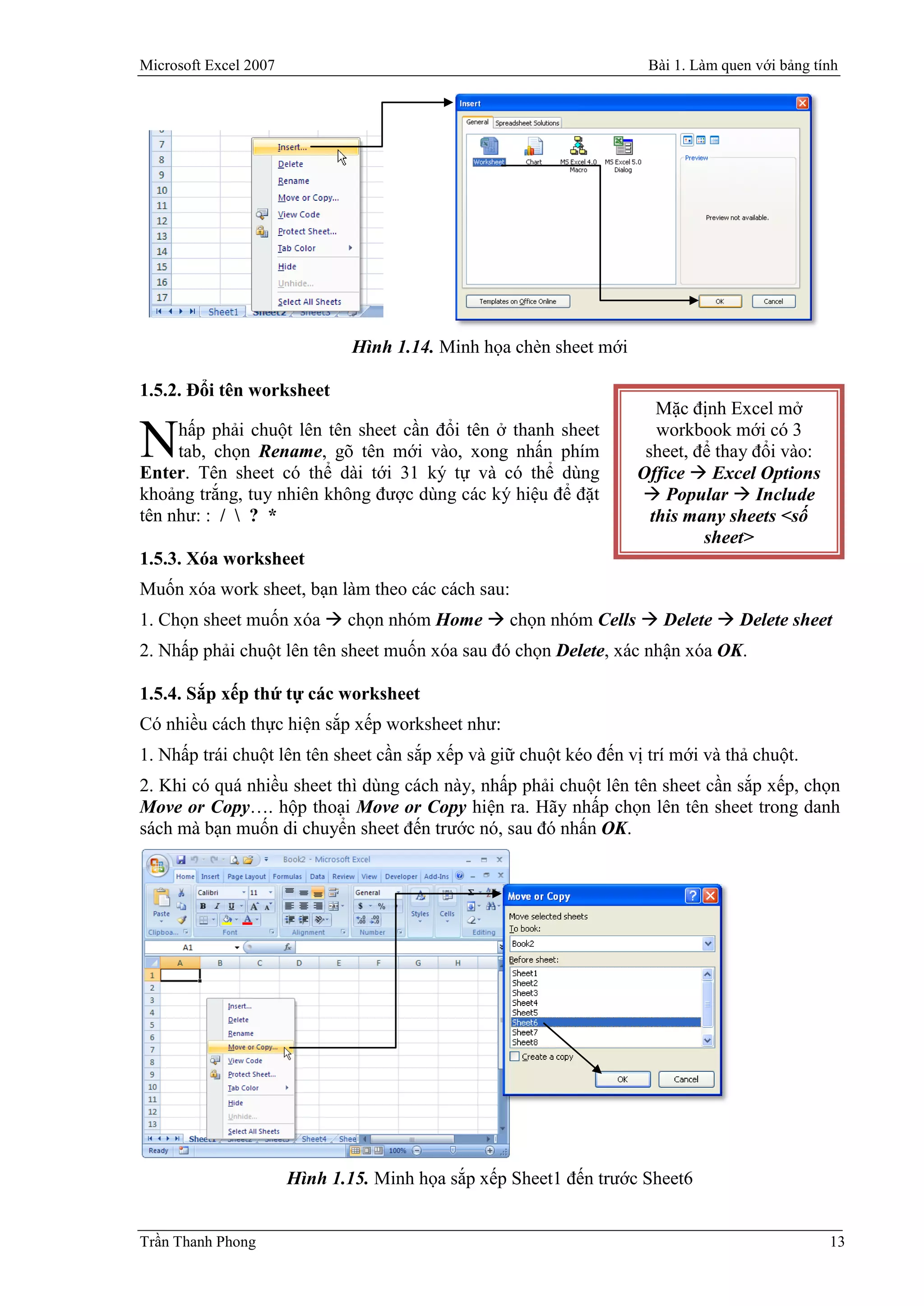 Microsoft Excel 2007                                                 Bài 1. Làm quen với bảng tính




                               Hình 1.14. Minh họa chèn sheet mới

1.5.2. Đổi tên worksheet
                                                                       Mặc định Excel mở
     hấp phải chuột lên tên sheet cần đổi tên ở thanh sheet
N    tab, chọn Rename, gõ tên mới vào, xong nhấn phím
Enter. Tên sheet có thể dài tới 31 ký tự và có thể dùng
                                                                       workbook mới có 3
                                                                     sheet, để thay đổi vào:
                                                                    Office  Excel Options
khoảng trắng, tuy nhiên không được dùng các ký hiệu để đặt           Popular  Include
tên như: : /  ? *                                                    this many sheets <số
                                                                             sheet>
1.5.3. Xóa worksheet
Muốn xóa work sheet, bạn làm theo các cách sau:
1. Chọn sheet muốn xóa  chọn nhóm Home  chọn nhóm Cells  Delete  Delete sheet
2. Nhấp phải chuột lên tên sheet muốn xóa sau đó chọn Delete, xác nhận xóa OK.

1.5.4. Sắp xếp thứ tự các worksheet
Có nhiều cách thực hiện sắp xếp worksheet như:
1. Nhấp trái chuột lên tên sheet cần sắp xếp và giữ chuột kéo đến vị trí mới và thả chuột.
2. Khi có quá nhiều sheet thì dùng cách này, nhấp phải chuột lên tên sheet cần sắp xếp, chọn
Move or Copy…. hộp thoại Move or Copy hiện ra. Hãy nhấp chọn lên tên sheet trong danh
sách mà bạn muốn di chuyển sheet đến trước nó, sau đó nhấn OK.




                       Hình 1.15. Minh họa sắp xếp Sheet1 đến trước Sheet6


Trần Thanh Phong                                                                                13
 