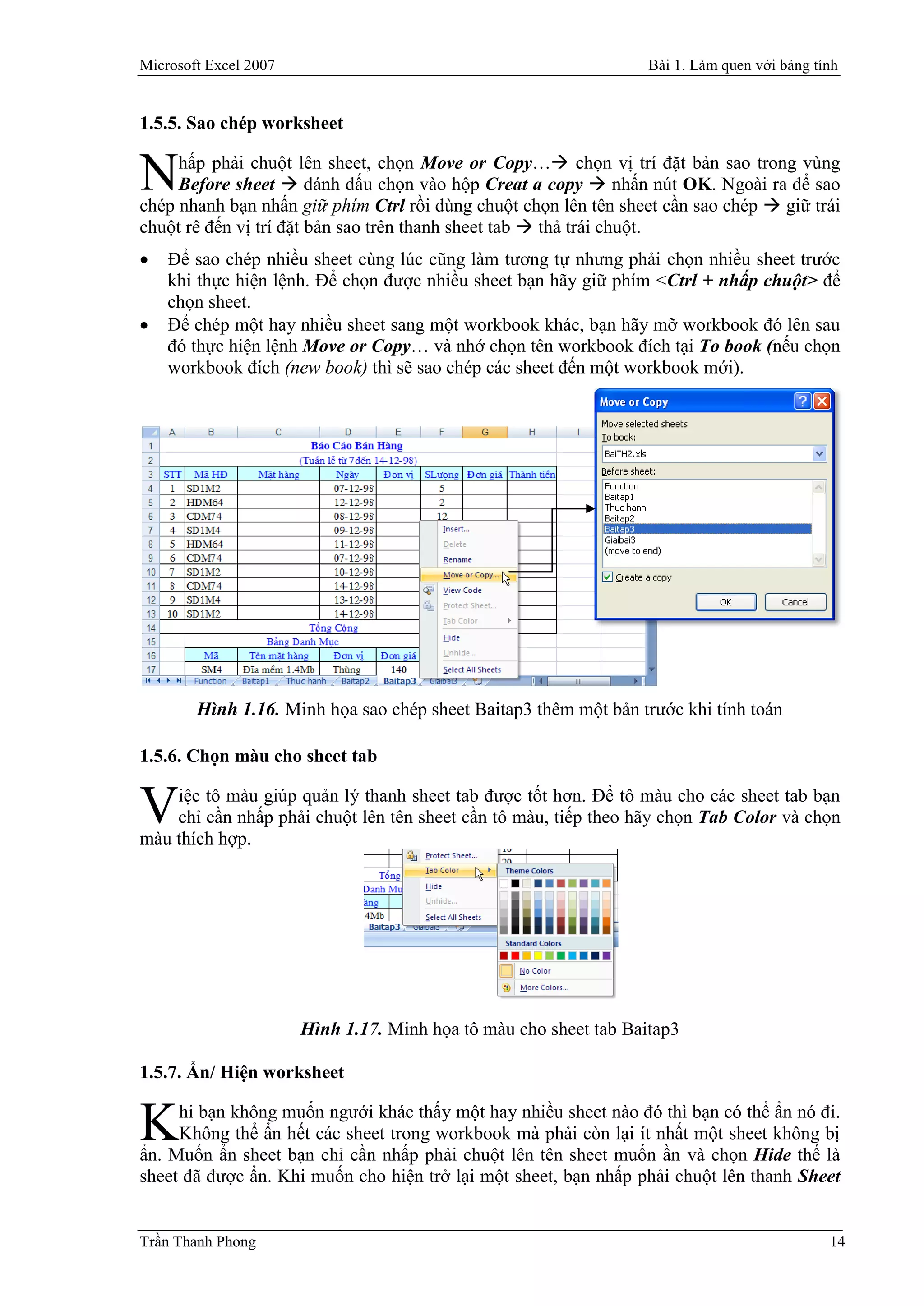 Microsoft Excel 2007                                               Bài 1. Làm quen với bảng tính


1.5.5. Sao chép worksheet

     hấp phải chuột lên sheet, chọn Move or Copy… chọn vị trí đặt bản sao trong vùng
N    Before sheet  đánh dấu chọn vào hộp Creat a copy  nhấn nút OK. Ngoài ra để sao
chép nhanh bạn nhấn giữ phím Ctrl rồi dùng chuột chọn lên tên sheet cần sao chép  giữ trái
chuột rê đến vị trí đặt bản sao trên thanh sheet tab  thả trái chuột.
   Để sao chép nhiều sheet cùng lúc cũng làm tương tự nhưng phải chọn nhiều sheet trước
    khi thực hiện lệnh. Để chọn được nhiều sheet bạn hãy giữ phím <Ctrl + nhấp chuột> để
    chọn sheet.
   Để chép một hay nhiều sheet sang một workbook khác, bạn hãy mỡ workbook đó lên sau
    đó thực hiện lệnh Move or Copy… và nhớ chọn tên workbook đích tại To book (nếu chọn
    workbook đích (new book) thì sẽ sao chép các sheet đến một workbook mới).




        Hình 1.16. Minh họa sao chép sheet Baitap3 thêm một bản trước khi tính toán

1.5.6. Chọn màu cho sheet tab

    iệc tô màu giúp quản lý thanh sheet tab được tốt hơn. Để tô màu cho các sheet tab bạn
V   chỉ cần nhấp phải chuột lên tên sheet cần tô màu, tiếp theo hãy chọn Tab Color và chọn
màu thích hợp.




                       Hình 1.17. Minh họa tô màu cho sheet tab Baitap3

1.5.7. Ẩn/ Hiện worksheet

     hi bạn không muốn ngưới khác thấy một hay nhiều sheet nào đó thì bạn có thể ẩn nó đi.
K    Không thể ẩn hết các sheet trong workbook mà phải còn lại ít nhất một sheet không bị
ẩn. Muốn ẩn sheet bạn chỉ cần nhấp phải chuột lên tên sheet muốn ần và chọn Hide thế là
sheet đã được ẩn. Khi muốn cho hiện trở lại một sheet, bạn nhấp phải chuột lên thanh Sheet


Trần Thanh Phong                                                                              14
 
