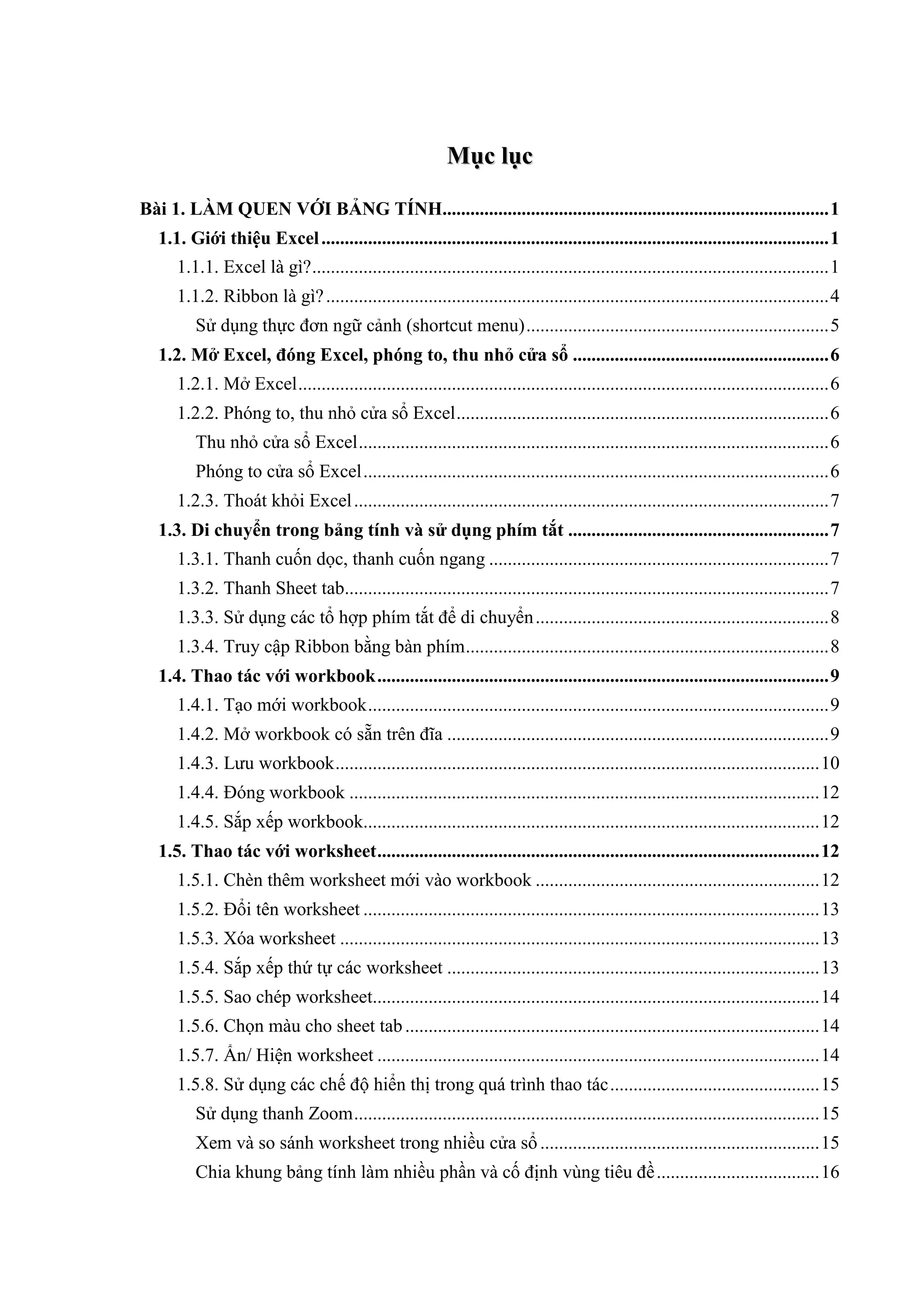 M ụ c lụ c

Bài 1. LÀM QUEN VỚI BẢNG TÍNH................................................................................... 1
   1.1. Giới thiệu Excel ............................................................................................................. 1
      1.1.1. Excel là gì? ............................................................................................................... 1
      1.1.2. Ribbon là gì? ............................................................................................................ 4
          Sử dụng thực đơn ngữ cảnh (shortcut menu) ................................................................. 5
   1.2. Mở Excel, đóng Excel, phóng to, thu nhỏ cửa sổ ....................................................... 6
      1.2.1. Mở Excel .................................................................................................................. 6
      1.2.2. Phóng to, thu nhỏ cửa sổ Excel ................................................................................ 6
          Thu nhỏ cửa sổ Excel ..................................................................................................... 6
          Phóng to cửa sổ Excel .................................................................................................... 6
      1.2.3. Thoát khỏi Excel ...................................................................................................... 7
   1.3. Di chuyển trong bảng tính và sử dụng phím tắt ........................................................ 7
      1.3.1. Thanh cuốn dọc, thanh cuốn ngang ......................................................................... 7
      1.3.2. Thanh Sheet tab........................................................................................................ 7
      1.3.3. Sử dụng các tổ hợp phím tắt để di chuyển ............................................................... 8
      1.3.4. Truy cập Ribbon bằng bàn phím .............................................................................. 8
   1.4. Thao tác với workbook ................................................................................................. 9
      1.4.1. Tạo mới workbook ................................................................................................... 9
      1.4.2. Mở workbook có sẵn trên đĩa .................................................................................. 9
      1.4.3. Lưu workbook ........................................................................................................ 10
      1.4.4. Đóng workbook ..................................................................................................... 12
      1.4.5. Sắp xếp workbook.................................................................................................. 12
   1.5. Thao tác với worksheet ............................................................................................... 12
      1.5.1. Chèn thêm worksheet mới vào workbook ............................................................. 12
      1.5.2. Đổi tên worksheet .................................................................................................. 13
      1.5.3. Xóa worksheet ....................................................................................................... 13
      1.5.4. Sắp xếp thứ tự các worksheet ................................................................................ 13
      1.5.5. Sao chép worksheet................................................................................................ 14
      1.5.6. Chọn màu cho sheet tab ......................................................................................... 14
      1.5.7. Ẩn/ Hiện worksheet ............................................................................................... 14
      1.5.8. Sử dụng các chế độ hiển thị trong quá trình thao tác ............................................. 15
          Sử dụng thanh Zoom .................................................................................................... 15
          Xem và so sánh worksheet trong nhiều cửa sổ ............................................................ 15
          Chia khung bảng tính làm nhiều phần và cố định vùng tiêu đề ................................... 16
 
