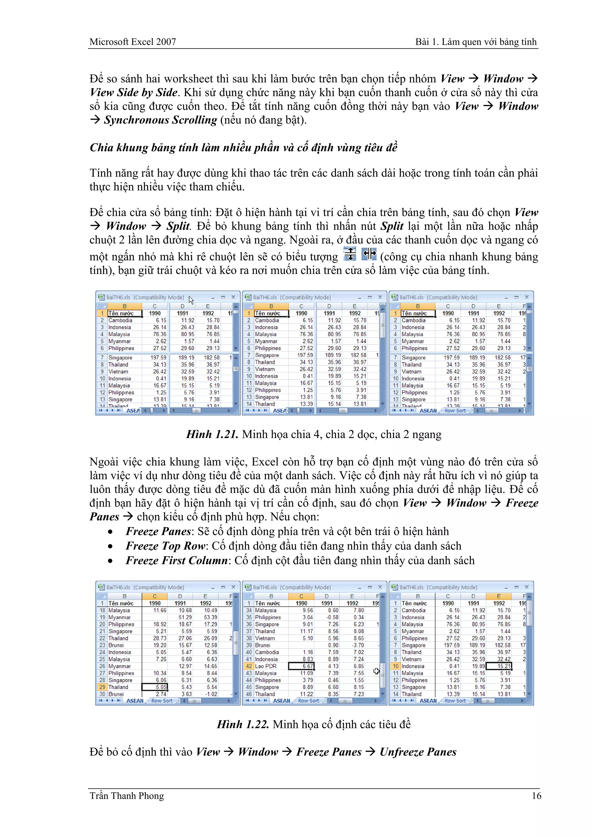 Microsoft Excel 2007                                                   Bài 1. Làm quen với bảng tính


Để so sánh hai worksheet thì sau khi làm bước trên bạn chọn tiếp nhóm View  Window 
View Side by Side. Khi sử dụng chức năng này khi bạn cuốn thanh cuốn ở cửa sổ này thì cửa
sổ kia cũng được cuốn theo. Để tắt tính năng cuốn đồng thời này bạn vào View  Window
 Synchronous Scrolling (nếu nó đang bật).

Chia khung bảng tính làm nhiều phần và cố định vùng tiêu đề

Tính năng rất hay được dùng khi thao tác trên các danh sách dài hoặc trong tính toán cần phải
thực hiện nhiều việc tham chiếu.

Để chia cửa sổ bảng tính: Đặt ô hiện hành tại vi trí cần chia trên bảng tính, sau đó chọn View
 Window  Split. Để bỏ khung bảng tính thì nhấn nút Split lại một lần nữa hoặc nhấp
chuột 2 lần lên đường chia dọc và ngang. Ngoài ra, ở đầu của các thanh cuốn dọc và ngang có
một ngấn nhỏ mà khi rê chuột lên sẽ có biểu tượng             (công cụ chia nhanh khung bảng
tính), bạn giữ trái chuột và kéo ra nơi muốn chia trên cửa sổ làm việc của bảng tính.




                       Hình 1.21. Minh họa chia 4, chia 2 dọc, chia 2 ngang

Ngoài việc chia khung làm việc, Excel còn hỗ trợ bạn cố định một vùng nào đó trên cửa sổ
làm việc ví dụ như dòng tiêu đề của một danh sách. Việc cố định này rất hữu ích vì nó giúp ta
luôn thấy được dòng tiêu đề mặc dù đã cuốn màn hình xuống phía dưới để nhập liệu. Để cố
định bạn hãy đặt ô hiện hành tại vị trí cần cố định, sau đó chọn View  Window  Freeze
Panes  chọn kiểu cố định phù hợp. Nếu chọn:
    Freeze Panes: Sẽ cố định dòng phía trên và cột bên trái ô hiện hành
    Freeze Top Row: Cố định dòng đầu tiên đang nhìn thấy của danh sách
    Freeze First Column: Cố định cột đầu tiên đang nhìn thấy của danh sách




                             Hình 1.22. Minh họa cố định các tiêu đề

Để bỏ cố định thì vào View  Window  Freeze Panes  Unfreeze Panes


Trần Thanh Phong                                                                                  16
 